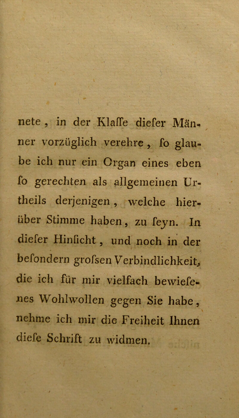 nete , in der Klaffe diefer Män- ner vorzüglich verehre , fo glau- be ich nur ein Organ eines eben fo gerechten als allgemeinen ür- theils derjenigen, welche hier- über Stimme haben, zu fejn. In diefer Hinficht, und noch in der ♦ befondern grofsen Verbindlichkeit^ die ich für mir vielfach bewiefe- iies Wohlwollen gegen Sie habe, \ nehme ich mir die Freiheit Ihnen ' diefe Schrift zu widmen. /