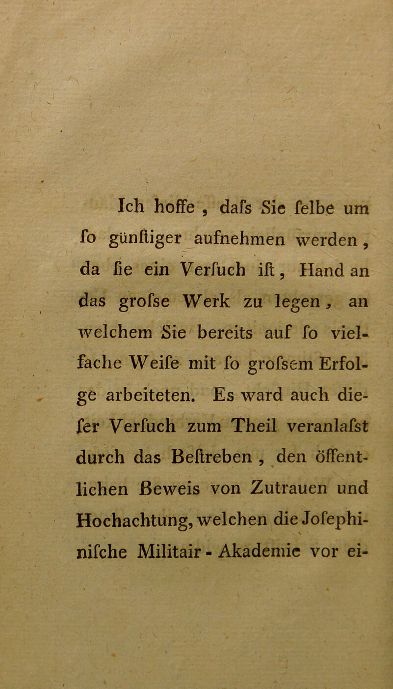 fo günfiiger aufnehmen werden, da fie ein Verfuch ift, Hand an das grofse Werk zu legen, an welchem Sie bereits auf fo viel- fache Weife mit fo grofsem Erfol- ge arbeiteten. Es ward auch die- ser Verfuch zum Theil veranlafst durch das Beßreben , den öffent- lichen Beweis von Zutrauen und Hochachtung, welchen die Jofephi- nifche Militair - Akademie vor ei-
