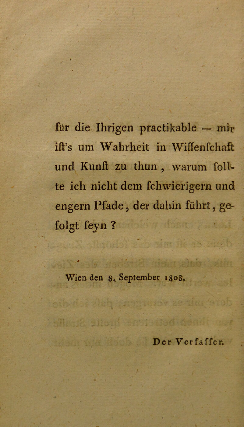 für die Ihrigen practikable — mir ill’s um Wahrheit in Wiflenfchaft und Kunlt zu thun , warum Toll- te ich nicht dem fchwierigern und engem Pfade, der dahin führt, ge- folgt feyn ? # Wien den 8^ September Der Verfaffer.