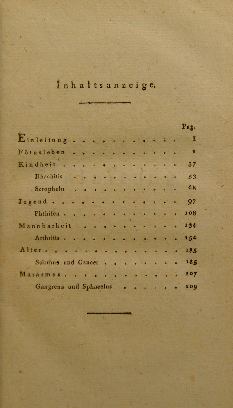 Kindheit . ♦ . . • . . . . ♦ • • 37 I^h^chitis j53 Scropheln ^8 Jugend« 97 Phthifen t . . . « • • • • ♦ ♦ ♦ J08 r Mannbarkeit >34 Arthritis 154 Alter 185 Scirrhn* und Cancer . ,♦ « . ♦ • • • 185 Marasmus Gangrena und Sphacelus 209