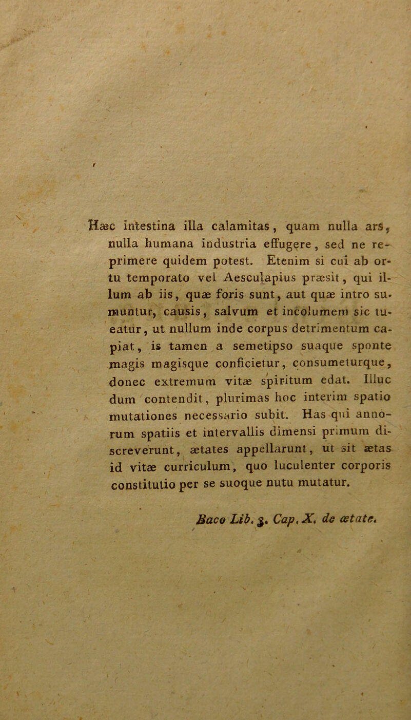 Hsec intestina illa calamitas, quam nulla ars, nulla humana industria effugere, secl ne re- primere quidem potest. Etenim si cui ab or- tu temporato vei Aesculapius praesit, qui il- lum ab iis, quae foris sunt, aut quae intro su. iMuntur, causis, salvum et incoiumem sic tu« eatur, ut nullum inde corpus detrimentum ca- piat, is tarnen a semetipso suaque sponte magis magisque conficietur, consumelurque, donec extremum vitae spiritum edat. llluc dum contendit, plurimas hoc interim spatio mutaliones necessario subit. Has qui anno- rum spatiis et intervallis dimensi primum di- screverunt, aetates appellarunt, ut sit aetas id vitae curriculum, quo luculenter corporis constitutio per se suoque nutu mutatur. Baco Lib. 5. Cap, X, de cetate.