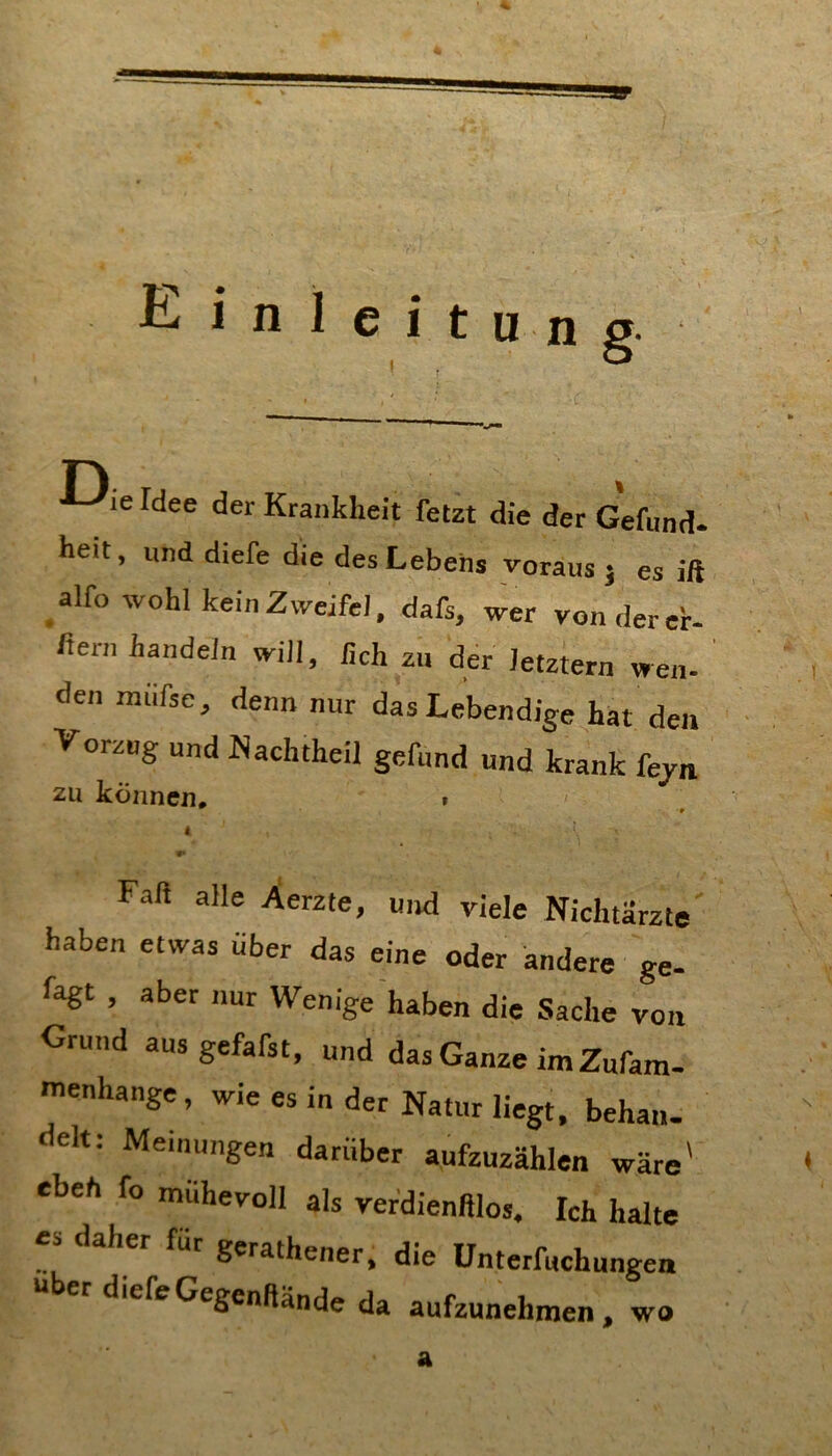 Einleitung Die Idee der Krankheit fetzt die der Gefund. heit, und diefe die des Lebens voraus j es ift ^alfo wohl kein Zweifel, dafs, wer von der er- ftern handeln will, hch zu der letztem wen- den miifse, denn nur das Lebendige hat den Vorzug und Nachtheil gefund und krank fejn ZU können. i ^ ■# i r* Faß alle Xerzte, und viele Nichtärzte haben etwas über das eine oder andere ge- fagt , aber nur Wenige haben die Sache von Grund aus gefafst, und das Ganze im Zufam- menhange, wie es in der Natur liegt, behau, delt: Meinungen darüber aufzuzählen wäre' eben fo mühevoll als verdienftlos. Ich halte es daher für gerathener, die ünterfuchungen her diefe Gegenftände da aufzunehraen, wo