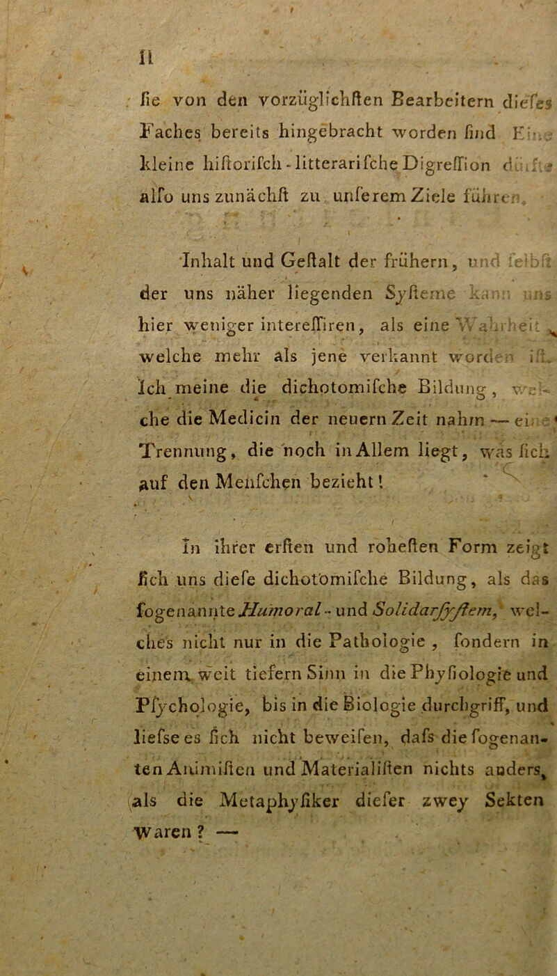 r U ; lie von den vorziiglicliften Bearbeitern clieTcs Faches bereits hingebracht worden find K\-. kleine hiftorifch-litterarifcheDigreirion d.!; 5 :' alfü uns zunächft zu unferem Ziele führe/ 'Inhalt und Gehalt der frühem, nn 1 f; der uns näher liegenden Sjheme kcKv hier weniger interelTiren, als eine V/ri-.theii ^ ■welche mehr als jene verkannt worcier- i't. Ich meine die dichotomifche Bildung, v. - che die Medicin der neucrnZeit nahm — ei- ; < Trennung, die hoch in Allem liegt, was lieh ^luf den JVleiifchen bezieht l In ihrer crßen und rohehen Form zeigt ßch uns diefe dichotömifche Bildung, als das fogena,nnte J-Jumoralund SolidarjyßeTn,^ wel- ches nicht nur in die Pathologie , fondern in einem, weit tiefem Sinn in die Phjfiologie und Pfychologie, bis in die Biologie durchgriff, und liefsees hch nicht beweifen, dafs diefogenan- ten Aiumißen und Materialilten nichts auders^ (als die Metaphjßker diefer zwey Sekten Waren ? —
