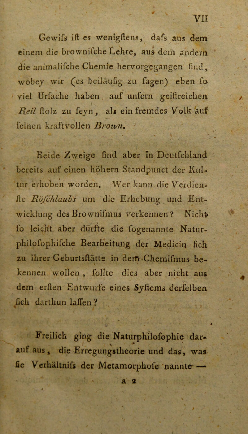 VII Gcwifs ift cs wenigftens, dafs aus dem einem die brownifche Lehre, aus dem andern die animalifclie Chemfe hervorgegangen find , wöbe/ wir (^es beiläufig zu fagen) eben fo viel Urfache haben auf unfern gciftreichen. Keil fiolz zu fe/n , als ein fremdes Volk auf feinen kraftvollen Krott/n, - Beide Zweige find aber in Deutfchland bereits auf einen hohem Standpunct der Kiil- t tur erhoben worden. Wer kann die Verdien- fie Röfchlaubs um die Erhebung und Ent- wicklung des Brownifmus verkennen? Nichts % fo leicht aber dürfte die fogenannte Natur- philofophifche Bearbeitung der Medicin fich zu ihrer Geburtsftätte in derft >Chemifmus be- . * ' kennen wollen , follte dies aber nicht aus dem erfien Entwürfe eines S/ftems derfelben fich darthun lafien ? ^ * .* i Freilich ging die Naturphilofophie dar- auf aus, die Errcgungslheorie und das, was fie Verhältnifs der Metamorphofe uanntc—•' ' a 2 /