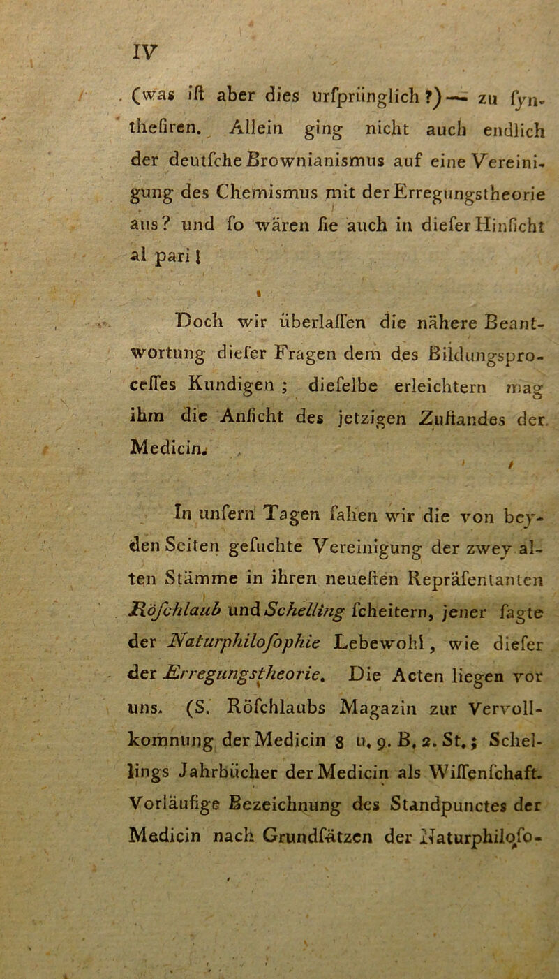 . (was iß aber dies urrprünglich ^ zu ijn. thefiren. Allein ging nicht auch endlich der deutfche Brownianismus auf eine Vereini- gung des Chemismus mit der Erregungstheorie aus? und fo wären lie auch in dieferHinficht al pari I I Doch wir überlalTen die nähere Beant- wortung diefer Fragen dem des ßiidungspro- celTes Kundigen ; diefelbe erleichtern n)ag ihm die Anficht des jetzigen Zußandes der. JMedicim ' t In unfern Tagen fallen wir die von bei- den Seiten gefuclite Vereinigung der zwev al- ten Stämme in ihren neueßen Repräfentanien Röjchlaub und Sckelling fcheitern, jener fagte der Naturphilofophie Lebewohl, wie diefer der Erregungstheorie, Die Acten liegen vor uns* (S. Röfchlaubs Magazin zur Vervoll- komnung der Medicin $ u, 9. B, 2. St.; Schel- lings Jahrbücher der Medicin als WilTenfchaft. Vorläufige Bezeichnung des Standpunctes der Medicin nach Grundfätzen der Naturphilcifo-