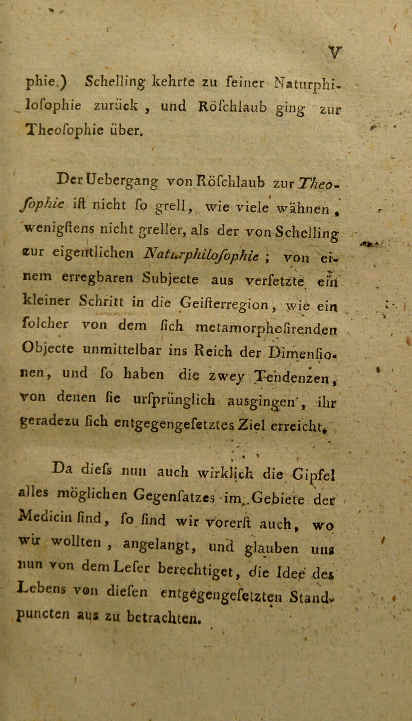 I I V phie.) SchelHng kehrte zu feiner Naturphi- ^lofophie zurück , und Röfchlaub ging zur Thcofophie über, ‘ V Dcrüebergang von Röfchlaub zmTheo- \ Jophie ift nicht fo grell, wie viele wähnen * ‘ r wenigßens nicht greller, als der vonSchelling ■ eur eigentlichen Naturphilofopkie ; von er. ' r • ^ j • nem erregbaren Subjecte aus verfetzte erii t * kleiner Schritt in die Geißerregion, wie ein .. ‘*- folcher von dem fich metamorpheßrejiden • , Objecte unmittelbar ins Reich der Dimenfio* nen, und fo haben die zwey .Tendenzen, * von denen fie urfprünglich ausgingen', ihr geradezu fich entgegengefetztes Ziel erreicht* Da diefs mm auch wirklich die, Gipfel alles möglichen Gegenfatze,5 im..GehiVte der Medicmlind, fo lind wir rorerft auch, wo wir wollten , angelangt, und glauben uu» ' nun von demLefer berechtiget, die Idee det Lebens von diefen entgigeugefetzteii Stand. ' • * puncten aus zu betrachten. I