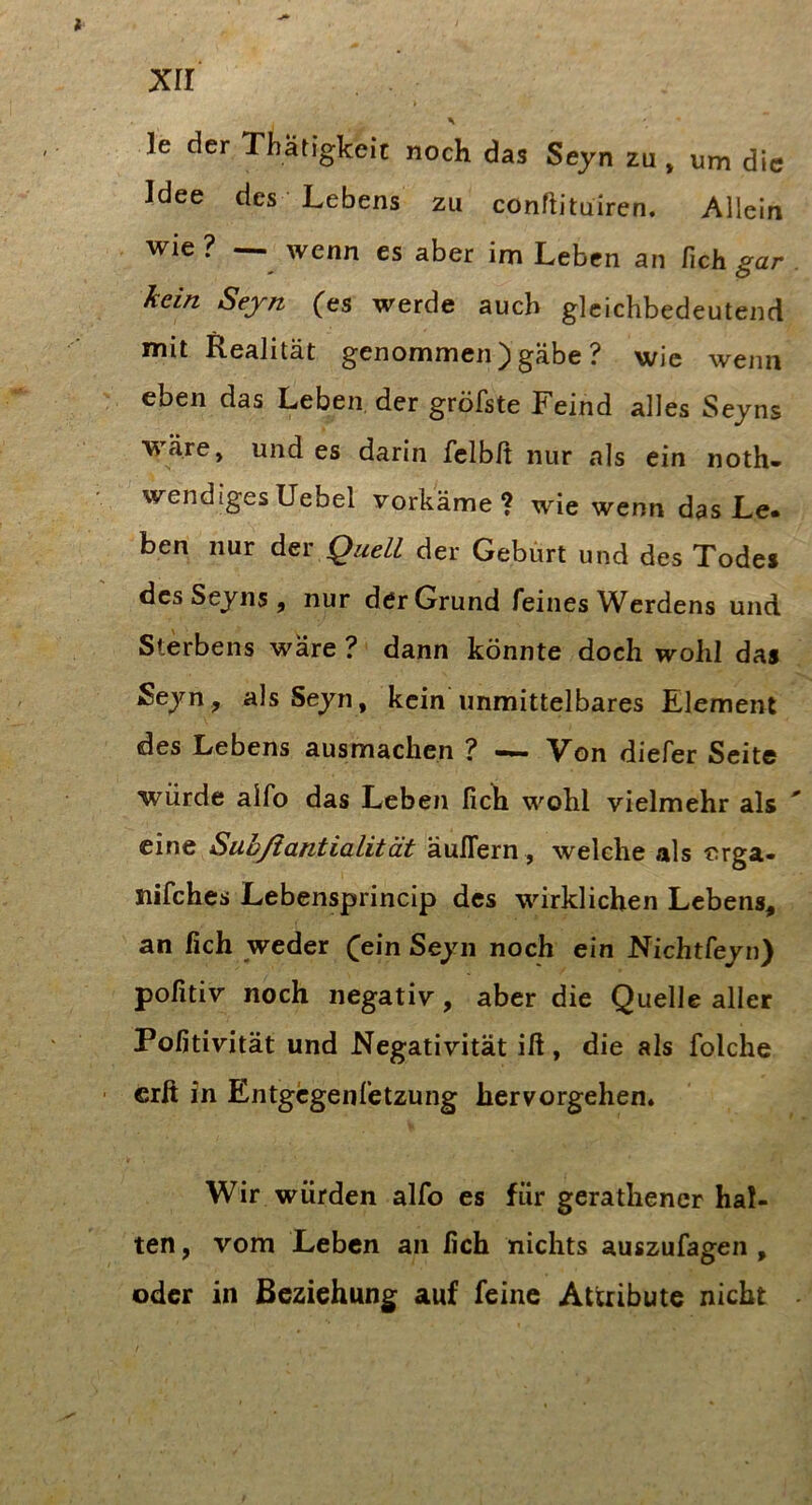 Xll \ le der Thatigkeit noch das Seyn zu, um die Idee des Lebens zu conftituiren. Allein wie ? — wenn es aber im Leben an Zieh gar . kein Seyn (es werde auch gleichbedeutend mit Realität genommen) gäbe ? wie wenn eben das Leben, der gröfste Feind alles Seyns wäre, und es darin fclblt nur als ein noth- wendigesUebel vorkäme? wie wenn das Le« ben nur Quell der Gebürt und des Todes des Seyns, nur der Grund feines Werdens und Sterbens wäre ? dann könnte doch wohl das Seyn, als Seyn, kein unmittelbares Element des Lebens ausmachen ? — Von diefer Seite würde alfo das Leben fich wohl vielmehr als eine Sühßantialität äulTern , welche als orga- nifches Lebensprincip des wirklichen Lebens, an fich weder ^ein Seyn noch ein Nichtfeyn) pofitiv noch negativ, aber die Quelle aller Poßtivität und Negativität ift, die als folche crß in Entgegenfetzung hervorgehen. V Wir würden alfo es für gerathencr hal- ten , vom Leben an fich nichts auszufagen , oder in Beziehung auf feine Attribute nicht •