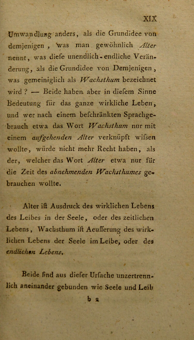 ümwan dlung'anders, als die Grundidee von demjenigen , Vas man gewöhnlich Alter / nennt, was diefe unendlich-endliche Verän- derung, als die Grundidee von Demjenigen, was gemeiniglich als JVachsthum bezeichnet wird ? — Beide haben aber in diefem Sinne Bedeutung für das ganze wirkliche Leben, und wer nach einem befchränkten Sprachge- brauch etwa das Wort Wachsthum nur mit einem auf gehenden Alter verknüpft wifsen wollte, würde nicht mehr Recht haben, als der, welcher das Wort Alter etwa nur für die Zeit des abnehmenden Wachsthumes ge« brauchen wollte. \ f 1 ' Alter iß Ausdruck des wirklichen Lebens des Leibes in der Seele, oder des zeitlichen Lebens , Wachsthum iß AeuITerung des wirk- liehen Lebens der Seele im Leibe, oder des endlichsn Lebens^ \ Beide find aus diefer Urfache unzertrenn- lich aneinander gebunden wie Seele und Leih b a