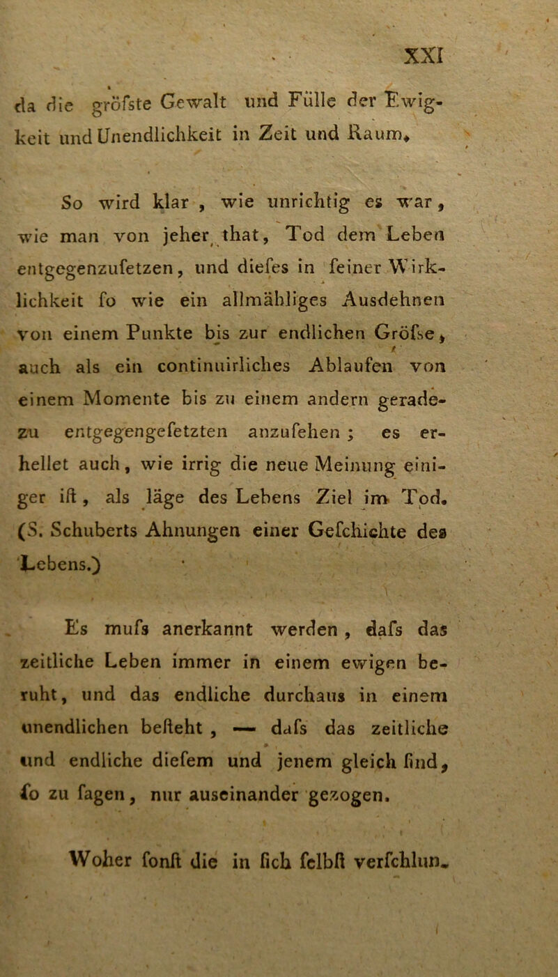 • _ cla die gröfste Gewalt und Fülle der Ewig- keit und Unendlichkeit in Zeit und Raum* So wird klar , wie unrichtig es war, wie man von jeher that, Tod dem Leben entgegenzufetzen, und diefes in feiner Wirk- lichkeit fo wie ein allmähliges Ausdehneii von einem Punkte bis zur endlichen Gröfse^ auch als ein continuirliches Ablaufen von einem Momente bis zu einem andern gerade- zu entgeg-^engefetzten anzufehen ; es er- hellet auch, wie irrig die neue Meinung eini- ger ift, als läge des Lebens Ziel irr> Tpd. (S. Schuberts Ahnungen einer Gefchichte dea Lebens.) Es mufs anerkannt werden , dafs das zeitliche Leben immer in einem ewigen be- ruht, und das endliche durchaus in einem unendlichen behebt , •— dafs das zeitliche und endliche diefem und jenem gleich find, fo zu fageii, nur auseinander gezogen. Woher fonß die in fich fclbß verfchlun«