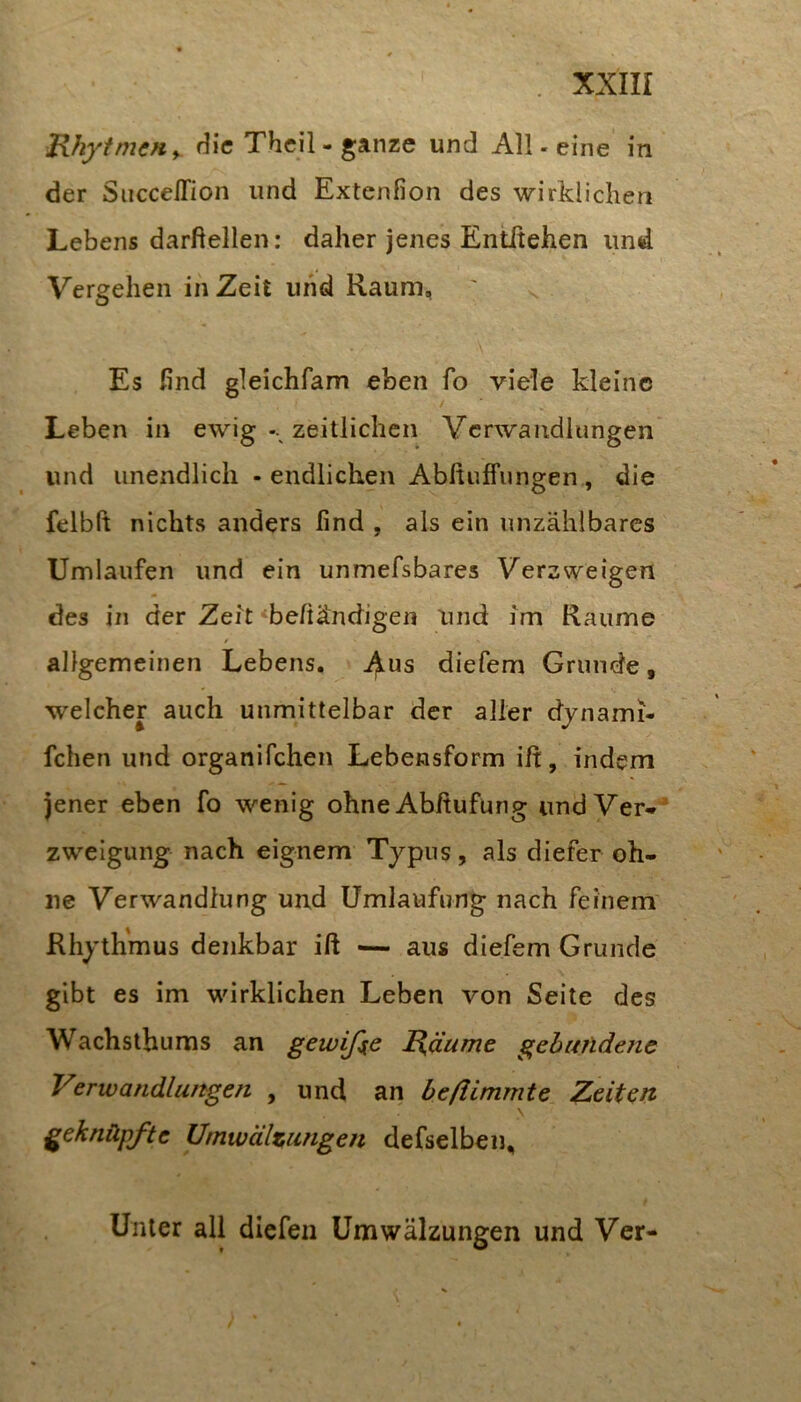JUiytmcfiy die Theil-ganze und All. eine in der Siiccellion und Extenfion des wirklichen Lebens darftellen: daher jenes Eiititehen und Vergehen in Zeit und Raum, Es find gleichfam eben fo viele kleine / Leben in ewig-. zeitlichen Verwandlungen und unendlich - endlichen Abfiuffungen, die felbft nichts anders find , als ein unzählbares Umlaufen und ein unmefsbares Verzweigen des in der Zeit «befiändigen Und im Raume allgemeinen Lebens, ^us diefem Grunde, welcher auch unmittelbar der aller djiiami- fchen und organifchen Lebensform ift, indem jener eben fo wenig ohne Abftufüng und Ver*^ zwelgung nach eignem Typus, als diefer oh- ne Verwandlung und Umlaufung nach feinem' Rhythmus denkbar iß —• aus diefem Grunde gibt es im wirklichen Leben von Seite des Wachsthums an gewifie I{äume gebundene Vsrwandlungen , und an beftimmte Zeiten geknüpfte Umwältungen defselben. Unter all dicfeii Umwälzungen und Ver-