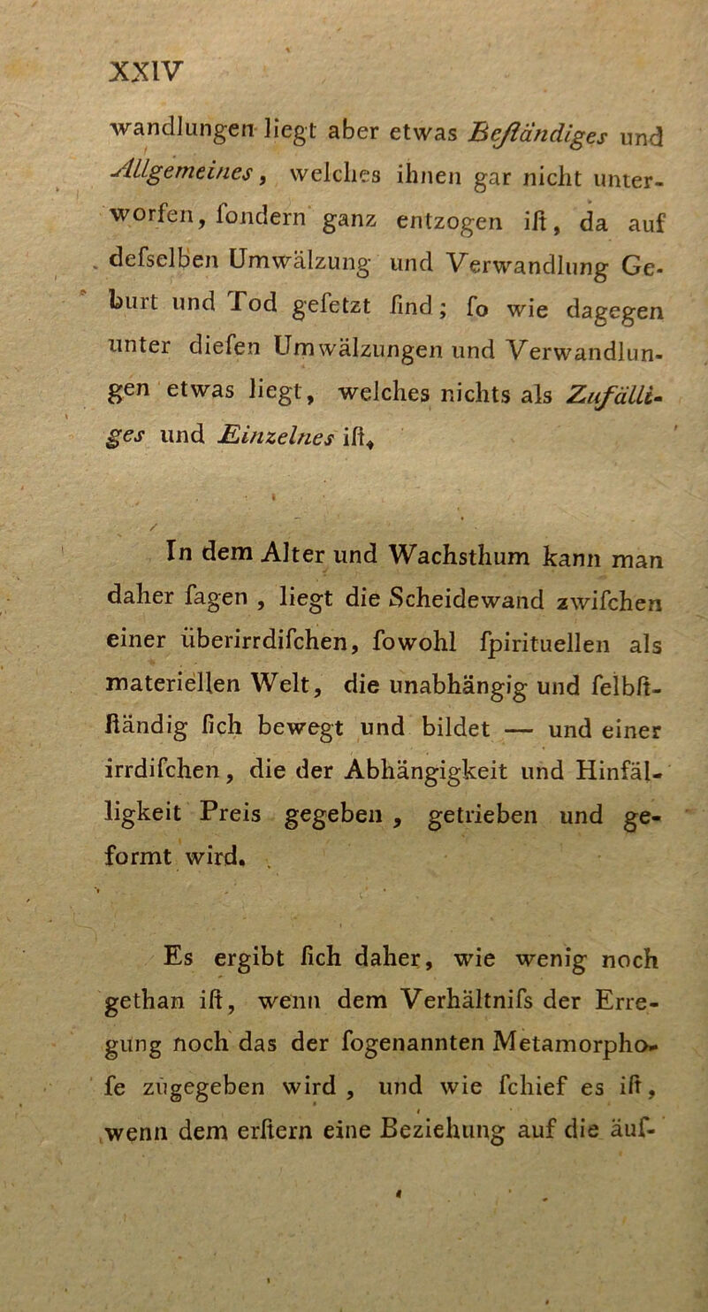Wandlungen liegt aber etwas Beßandiges und ■Allgemeines, welches ihnen gar nicht unter- worfen, fondern ganz entzogen ilt, da auf . derselben Umwälzung und Verwandlung Ge- burt und Pod gefetzt lind; fo wie dagegen unter diefen Umwälzungen und Verwandlun- gen etwas liegt, welches nichts als Zufälli- ges und Einzelnes / In dem Alter und Wachsthum kann man daher fagen , liegt die Scheidewand zwifchen einer überirrdifchen, fowohl fpirituellen als materiellen Welt, die unabhängig und felblt- fiändig lieh bewegt und bildet — und einer irrdifchen, die der Abhängigkeit und Hinfäl- ligkeit Preis gegeben , getrieben und ge- formt wird. *1 Es ergibt lieh daher, wie wenig noch gethan ift, wenn dem Verhältnifs der Erre- gung noch das der fogenannten Metamorpho- fe zügegeben wird , und wie fchief es ilt, t wenn dem erfiern eine Beziehung auf die äuf-