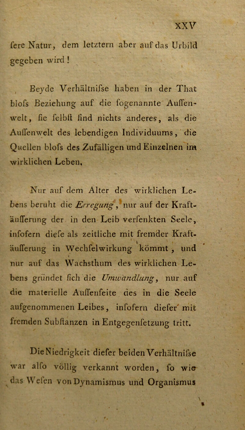 fere Natur, dem letztem aber auf das Urbild gegeben wird ! Bejde Verliältnifse haben in der That biofs Beziehung auf die fogenannte AulTen- weit, fie felbll lind nichts anderes, als, die AulTenwelt des lebendigen Individuums, die Quellen biofs des Zufälligen und Einzelnen im , wirklichen Leben, Nur auf dem Alter des wirklichen Le- bens beruht die E,rregung nv\x auf der Kraft- äufiferung der in den Leib verfenkten Seele, infofern diefe als zeitliche mit fremder Kraft- * • äuITerung in WechfelWirkung kömmt , und f nur auf das Wachsthum des wirklichen Le- bens gründet /ich die Umwandlung, nur auf die materielle Au/Tenfeite des in die Seele aufgenommenen Leibes, infofern diefer' mit fremden Subftanzen in Entgegenfetzung tritt. Die Niedrigkeit diefer beiden Verhältnifsc war alfo völlig verkannt worden, fo wio das Wefen von Dynamismus und Organismus N «