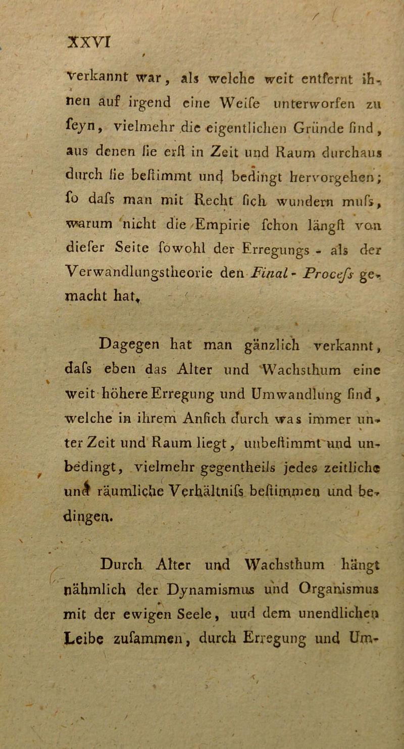 / xxvr p Verkannt war, als welche weit entfernt ih-. f nen auf irgend eine Weife unterworfen zu fejn, vielmehr die eigentlichen Grunde find , aus denen fie erh in Zeit und Raum durchaus durch lie beftimmt unc} bedingt herrorgehen; fü dafs man mit Recht fich wundem mufs, warum 'nicht die Empirie fchon längft van diefer Seite fowohl der Erregungs - als der Verwandlungstheorie Final - Procefs ge* macht hat, . ^ % Dagegen hat man gänzlich verkannt, dafs eben das Alter und Wachsihum eine weit höhere Erregung und Umwandlung find, welche in ihrem Anfich durch was immer un* terZeit und Raum liegt, unbeftimmt und un* bedingt, vielmehr gegentheiis jedes zeitlich® uni räumliche Verhältnifs beßimnien und be* dingen. Durch Alter und Wachsthum hängt nähmlich der Dynamismus und Organismus ♦ mit der ewigen Seele, imd dem unendlichen Leibe zufammen, durch Erregung und Um* V-