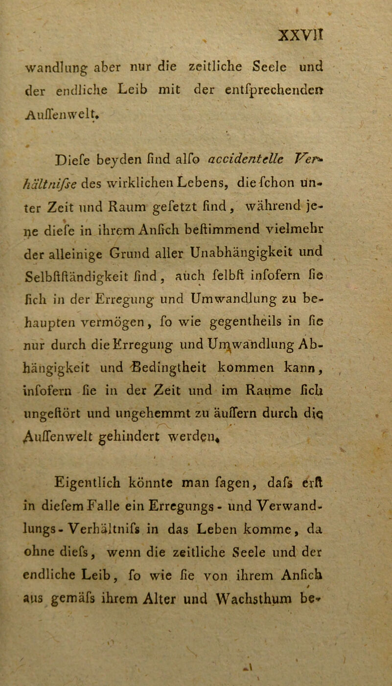 Wandlung aber nur die zeitliche Seele und der endliche Leib mit der entfprechendcß Auflenwelt* * Diefe beyden find alfo accidentelle hältnifse wirklichen Lebens, diefichon Un- ter Zeit und Raum gefetzt find, während je- ne diefe in ihrem Anfrch beftimmend vielmehr der alleinige Grund aller Unabhängigkeit und Selbfiftändigkeit find , auch felbft infofern fie. fich in der Erregung und Umwandlung zu be- haupten vermögen, fo wie gegentheils in fic nur durch die Erregung und Un^wandlung Ab- hängigkeit und Bedingtheit kommen kann, infofern fie in der Zeit und im Raume fich ungeftört und ungehemmt zu äulTern durch diq AulTenwelt gehindert werden^ I « Eigentlich könnte man fagen, dafs erd in diefem Falle ein Erregungs - und Verwand- lungs-Verhältnifs in das Leben komme, da ohne diefs, wenn die zeitliche Seele und der endliche Leib, fo wie fie von ihrem Anfich aus gemäfs ihrem Alter und Wachsthum be»