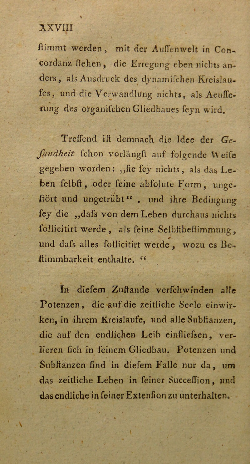 AXVIII ftimmt werden, mit der Außenwelt in Con- cordcinz liehen, die Erregung eben nichts an- ders, als Ausdruck des djnamifchen Kreislau- fes, und die VerwandUlng nichts, als Aeußfe- rung des organifchen Gliedbaues fejn wird. Treffend iß demnach die Idee der Ge- fiindhcit fchon vorlängit auf folgende U eifc gegeben worden: .,fie fej nichts, als das Le- ben felbft, oder feine abfolute Form, iinge- jftört und ungetrübt*^ , und ihre Bedingung fej die ,,dafs von dem Leben durchaus nichts follicitirt werde, als feine Selbftbeßimmung, und dafs alles follicitirt werde, wozu es Be- ffimmbarkeit enthalte. In diefem Zuftande verfchwinden alle Potenzen, die auf die zeitliche Seele einwir- ken, in ihrem Kreisläufe, und alle Subftanzen, die auf den endlichen Leib einflicfsen, ver- lieren lieh in feinem Gliedbau. Potenzen und Subftanzen lind in diefem Falle nur da, um das zeitliche Leben in feiner Succeffion, und das endliche in feiner Extenfion zu unterhalten.