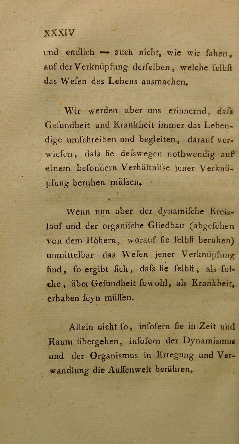 imd endlich — auch nicht, wie wir fahen, auf der Verknüpfung derfelben, welche felbß das Wefen des Lebens ausmachen» Wir werden aber uns erinnernd, dafs Geiündheit und Krankheit immer das Leben- dige umfehreiben und begleiten, darauf ver- wüefen, dafs fie defswegen nothwendig auf einem befondern Verhältnifse jener Verknü- pfung beruhen ’müfsen» * { l Wenn nun aber der djnamifche Kreis- lauf und der organifchc Gliedbau (abgefehen von dem Hohem, worauf fie felbß beruhen) unmittelbar das Wefen jener Verknüpfung find, fo ergibt fich, dafs fie felbfi, als fol- che, über Gefundheit fow'obl, als Krankheit, erhaben fejn müflen. Allein nicht fo, infofern fie in Zeit uiid Raum übergehen, infofern der Dynamismus und der Organismus in Erregung und Ver- wandlung die AulTenwelt berühren.