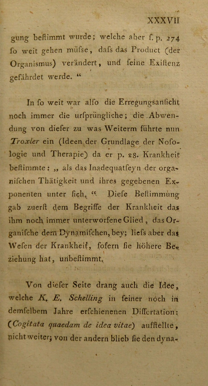 gung beßimmt wurde; welche aber f. p. 274 fo weit gehen müfse, dafs das Product (der Organismus) verändert, und feine Exiftenz i gefährdet werde. “ In fo weit war alfo die Erregungsanlicht noch immer die urfprüngliche; die ,Abwen- dung von diefer zu was Weiterm führte nun TroxLer ein (Ideen der Grundlage der Nofo- logie und Therapie) da er p. 28» Krankheit bellimmte; ,, als das Inadequatfeyn der orga* nifchen Thätigkeit und ihres gegebenen Ex- ponenten unter fich, Diefe Beliimmüng gab ziierß dem Begriffe der Krankheit dajs ihm noch immer unterworfene Glied , das Or- ganifche dem Dynamifchen, bey; liefs aber da$ Wefen der Krankheit, fofern lie höhere Be« \ Ziehung hat, unbeßimmt, - ‘i Von diefer Seite drang auch die Idee, welche K, JS, Schelling in feiner noch in demfelbem Jahre erfchienenen Differtatiom (^Cogitata cjuaedam de idea vitae) aufßellte, nicht weiter) von der andern blieb fie den dyna-
