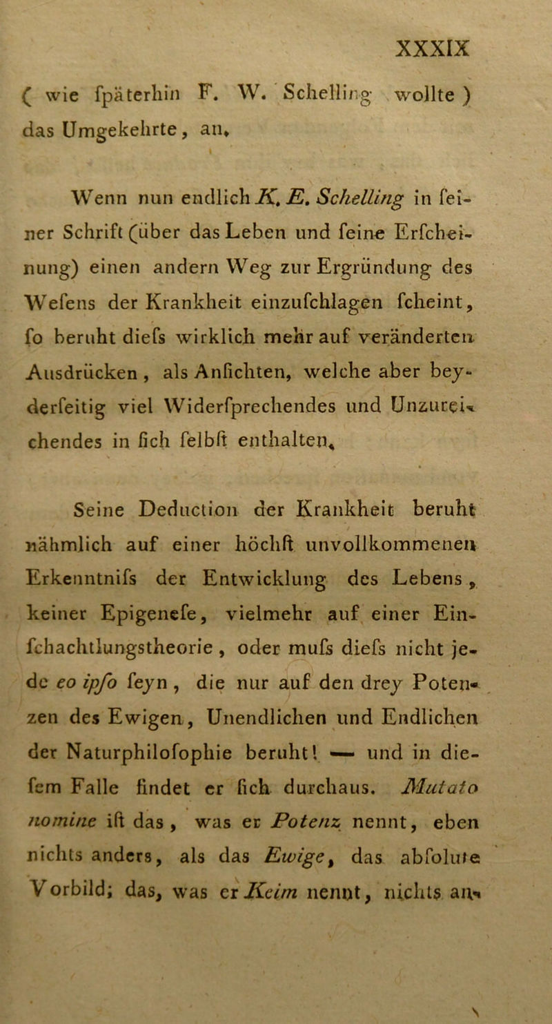 ( wie fpäterliin F. W. Schellir.g wollte) das Umgekehrte, aiu I Wenn nun endlich K» E, Schelllng in fei- ner Schrift (über das Leben und feine Erfchei- nung) einen andern Weg zur Ergründung des Wefens der Krankheit einzufchJagen fcheint, fo beruht diefs wirklich mehr auf veränderten Ausdrücken , als Anfichten, welche aber bey- derfeitig viel Widerfprechendes und ünzurei’«i chendes in fich felbft enthalten^ Seine Deductioii der Krankheit beruht nähmlich auf einer höchft unvollkommenen Erkenntnifs der Entwicklung des Lebens, keiner Epigencfe, vielmehr auf einer Ein- fchachtlungstheorie , oder mufs diefs nicht je- de eo ipfo feyn , die nur auf den drey Poten« zen des Ewigen, Unendlichen und Endlichen der Naturphilofophie beruht l — und in die- fem Falle findet er fich durchaus. Mutato nomine ifi das, was er Potenz nennt, eben nichts anders, als das Ewige^ das abfolute Vorbild; das, was ci Keim nennt, nichts au^