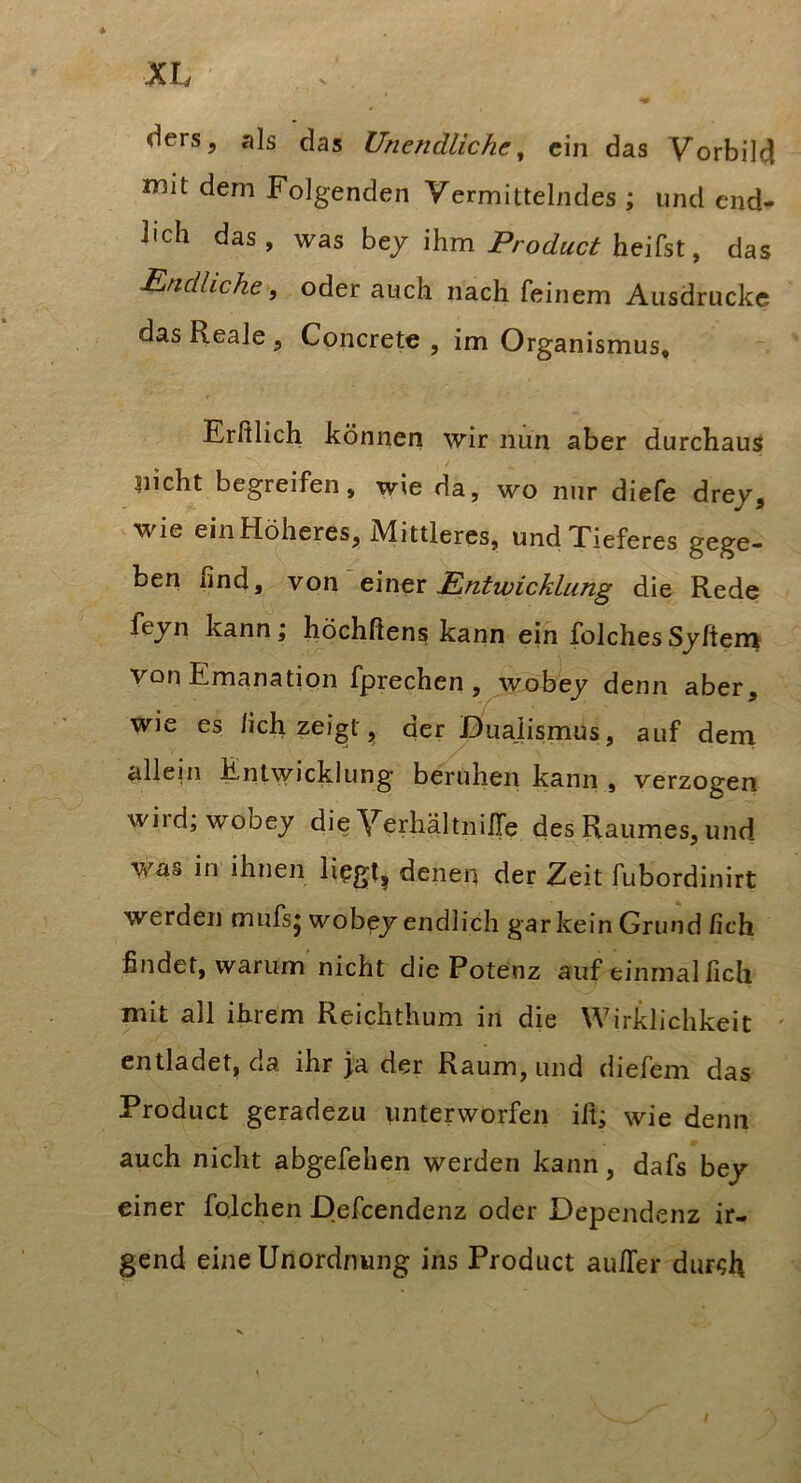 V ders, als das Unendliche^ ein das Vorbild mit dem Folgenden Vermittelndes ; und end- lich das, was hty \\im Product ^ das Eindhche, oder auch nach feinem Ausdrucke das Reale, Concrete , im Organismus, Erßlich können wir nun aber durchaus / nicht begreifen, wie da, wo nur diefe drey, wie ein Höheres, Mittleres, und Tieferes gege- ben find, von'einer Entwicklung die Rede fejn kann; höchßens kann ein folchesSjften^ von Emanation fprechen , wobey denn aber, wie es /ich zei^t^ der Dualismus, auf dein allein Entwicklung beruhen kann , verzogen wird;wobey die VerhältniEe des Raumes, und was in ihnen lipgt, denen der Zeit fubordinirt werden mufsj wobey endlich garkein Grund lieh findet, warum nicht die Potenz auf einmal fich mit all ihrem Reichthum in die Wirklichkeit ' entladet, da ihr ja der Raum, und diefem das Product geradezu unterworfen ifi; wie denn auch nicht abgefehen werden kann, dafs bey einer fqlchen Defeendenz oder Dependenz ir- gend eine Unordnung ins Product auEer dur<;h