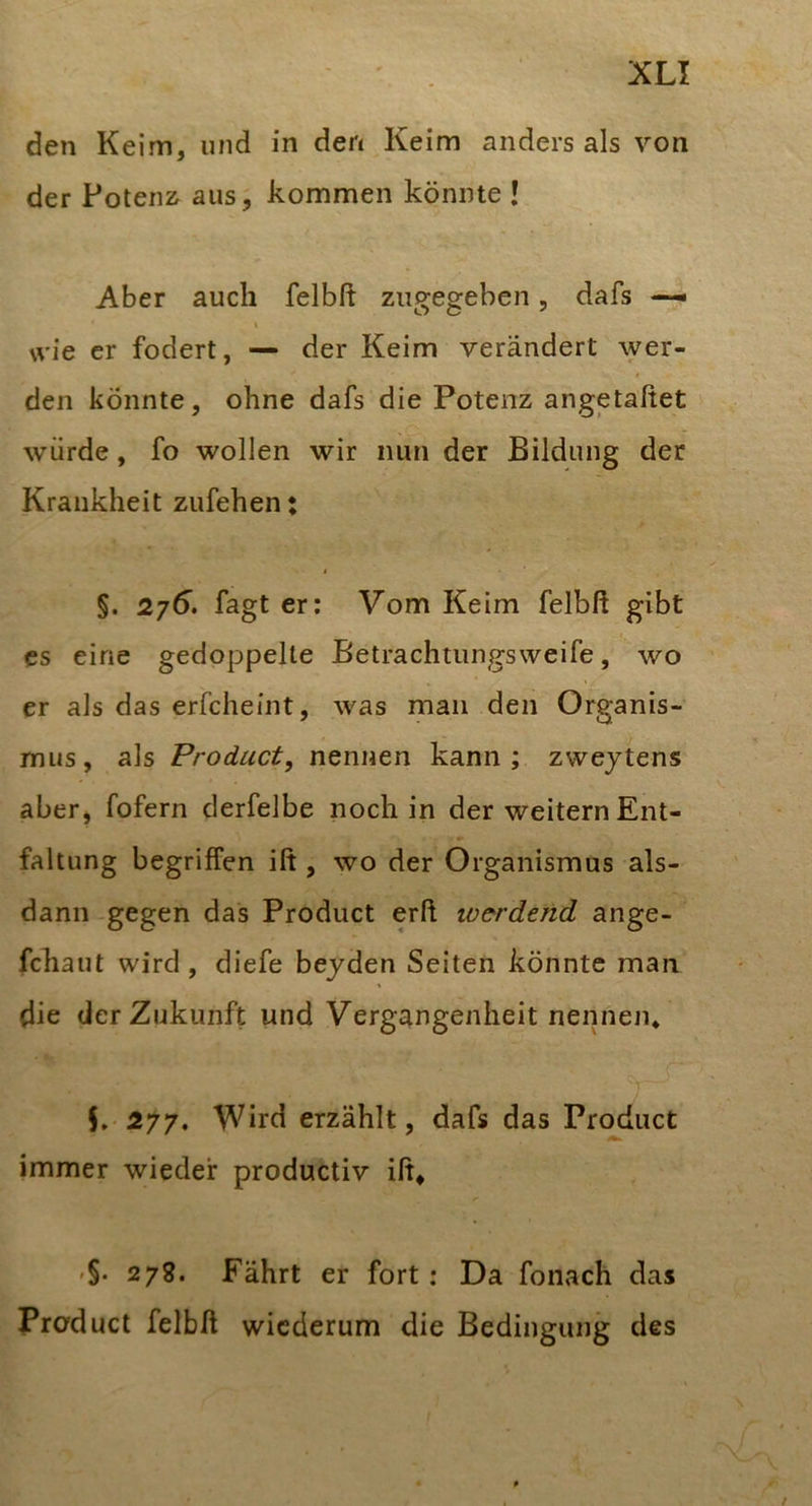 XL! den Keim, und in den Keim anders als von der Poten2^ aus, kommen könnte ! Aber auch felbft zugegeben, dafs I wie er fodert, — der Keim verändert wer- den könnte, ohne dafs die Potenz angetaßet würde, fo wollen wir nun der Bildung der Krankheit zufehen: §. 275. fagt er: Vom Keim felbß gibt cs eine gedoppelte Betrachtungsweife, wo er als das erfcheint, was man den Organis- mus, als Product, nennen kann; zwejtens aber, fofern derfelbe noch in der weitern Ent- faltung begriffen iß , wo der Organismus als- dann-gegen das Product erß werdend ange- fchaut wird, diefe bejden Seiten könnte man die der Zukunft und Vergangenheit nennen* L 277. Wird erzählt, dafs das Product immer wieder productiv iß* -§. 278. Fährt er fort: Da fonach das Product felbß wiederum die Bedingung des
