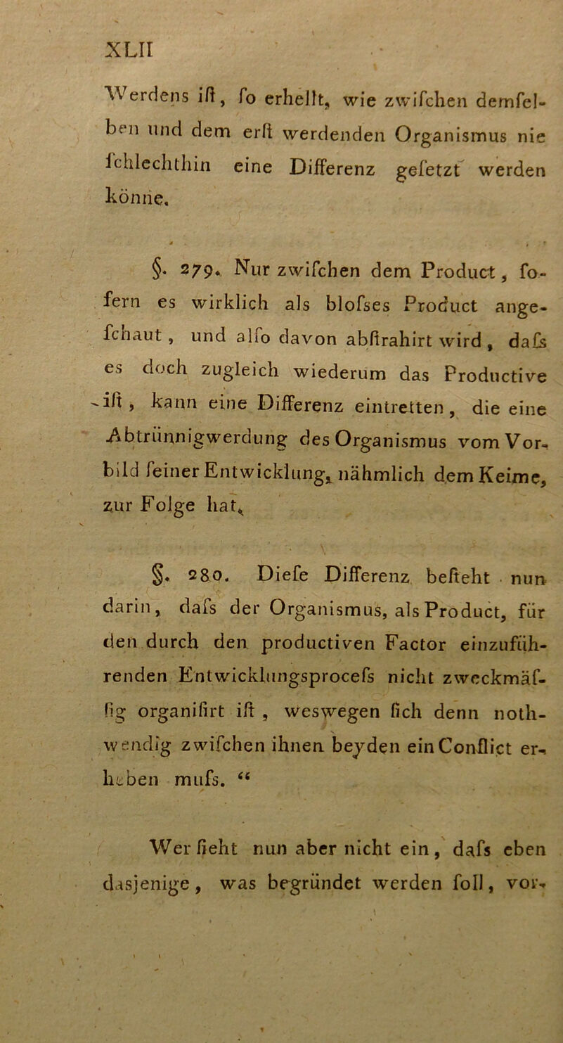 AVerdens ili, fo erhellt^ wie zwifchen demfel- beii und dem erft werdenden Organismus nie fchlechthin eine Differenz gefetzt werden könne. ä . ^ r §. 279. Nur zwifchen dem Product, fo- fern es wirklich als blofses Product ange- fcnaut, und alfo davon abftrahirt wird , da£s es doch zugleich wiederum das Productive -iß, kann eine Differenz eintretten, die eine jAbtrünnigwerdung des Organismus vom Vor, bild feinerEntwicklung, nähmlich d.emKeimc, zur Folge hat^ 2 80. Diefe Differenz beßeht nun darin, dafs der Organismus, als Product, für den durch den productiven Factor einzufüh- renden Entwickhingsprocefs nicht zwcckmäf- Hg organifirt iß , weswegen fich denn noth- wendig zwifchen ihnen beyden einConflict er-, heben miifs. Werßeht nun aber nicht ein, dafs eben dasjenige, was begründet werden foll, vor-