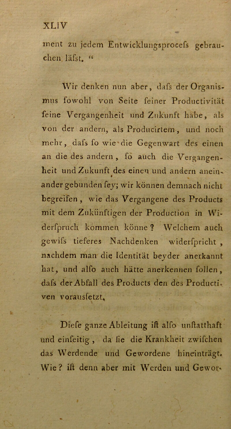 ment zu jedem Entwicklurigsprocefs gebrau- chen. läfst. “ Wir denken nun aber, dafs der Organis- mus fowohl von Seite feiner Productivität feine Vergangenheit und Zukunft habe, als von der andern, als Producirtem, und noch mehr,^dafs fo wie'die Gegenwart des einen an die des andern , fo auch die Vergangen- heit und Zukunft des einen und andern anein- « ander gebunden fej; wir können demnach nicht begreifen , wie das Vergangene des Products mit dem Zukünftigen der Production in Wi- derfpruch kommen könne ? Welchem auch gewifs tieferes Nachdenken widerfpricht , nachdem man die Identität bejder anerkannt hat, und alfo auch hätte anerkennen follen, dafs der Abfall des Products den des Producti- ven voraiisfetzt* DTefe ganze Ableitung ift alfo unltatthaft und einfeitig , da lie die Krankheit zwifchen das Werdende und Gewordene hineinträgt^ Wie? ilt denn aber mit Werden und Gewor*