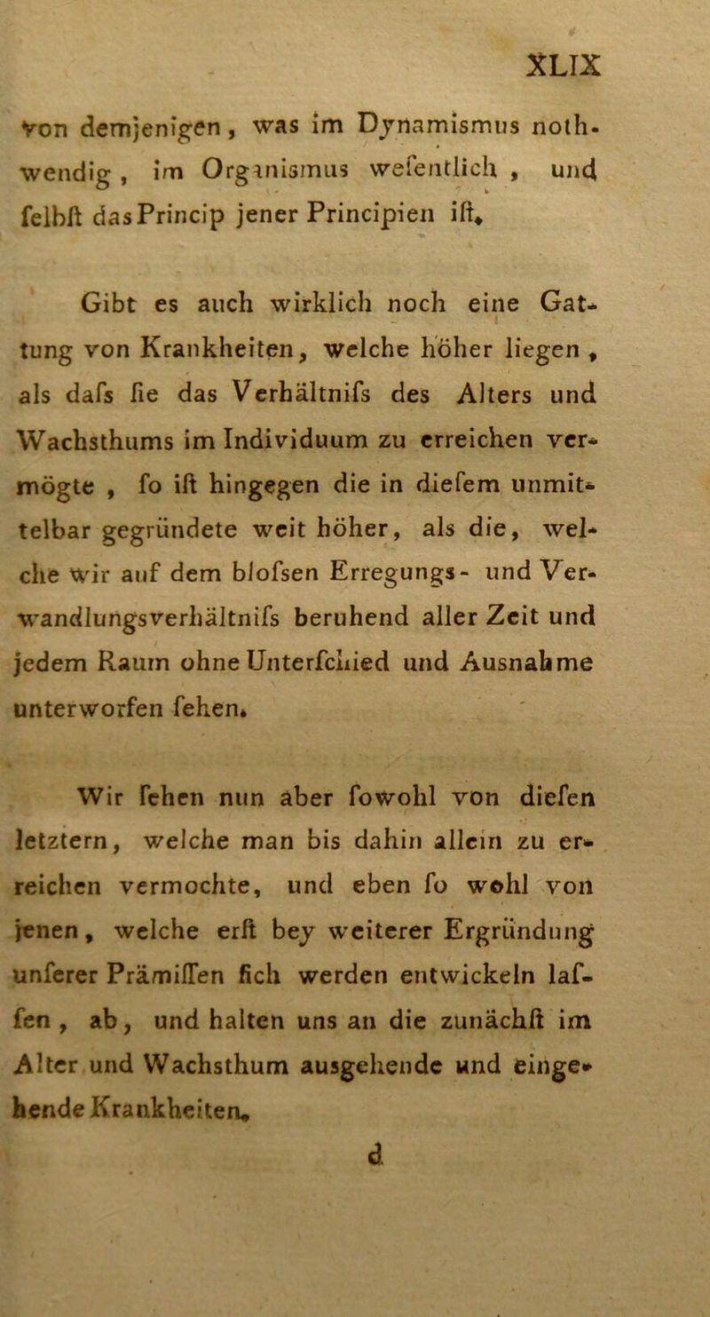 von demjenig^en, was im Djnamismus noth- wendig , im Organismus wefentlich , und feibft dasPrincip jener Principien Gibt es auch wirklich noch eine Gat* ! tung von Krankheiten, welche höher liegen , als dafs lie das Vcrhältnifs des Alters und Wachsthums im Individuum zu erreichen vcr* mögte , fo ift hingegen die in diefem unmit* telbar gegründete weit höher, als die, wel* che wir auf dem blofsen Erregungs- und Ver* w’andlungsverhältnifs beruhend aller Zeit und jedem Raum ohne Unterfchied und Ausnahme unterworfen fehen* Wir fehen nun aber fowohl von diefen letztem, welche man bis dahin allein zu er* reichen vermochte, und eben fo wohl von jenen, welche erft bej W’citcrer Ergründung unferer PrämilTen fich werden entwickeln laf- fen , ab, und halten uns an die zunächft im Alter und Wachsthum ausgehende und einge*- hende Krankheiten» d.