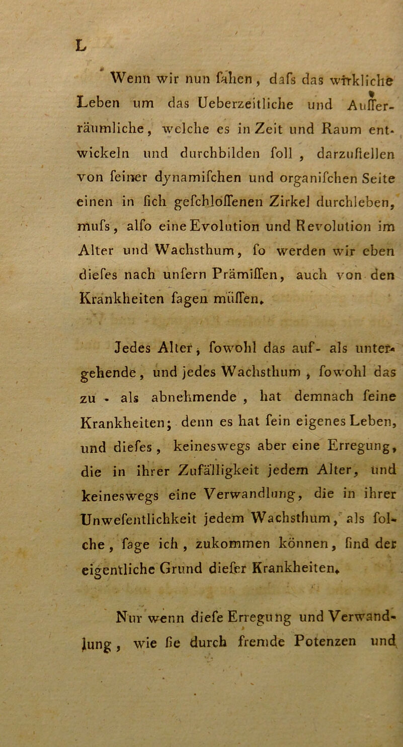 Wenn wir nun fallen, dafs das wirkliche Leben um das Ueberzeitliche und Auffer- räumliche, welche es in Zeit und Raum ent* wickeln und durchbilden foll , darzuftellen von feiner djnamifchen und organifchen Seite einen in fich gefchlölTenen Zirkel durchleben, mufs , alfo eine Evolution und Revolution im Alter und Wachsthum, fo werden wir eben diefes nach unfern Prämiffen, auch von den Krankheiten fagen mülTen* Jedes Alter j fowohl das auf- als unter« gehende, und jedes Wachsthum ^ fowohl das zu - als abnehmende , hat demnach feine Krankheiten; denn es hat fein eigenes Leben, und diefes, keineswegs aber eine Erregung, die in ihrer Zufälligkeit jedem Alter, Und keineswegs eine Verwandlung, die in ihrer Unwefentlichkeit jedem Wachsthum, als foL che, fage ich, zukommen können, find der eigentliche Grund diefpr Krankheiten^ O 1 Nur wenn diefe Erregung und Verwand- * Jung, wie fie durch fremde Potenzen und
