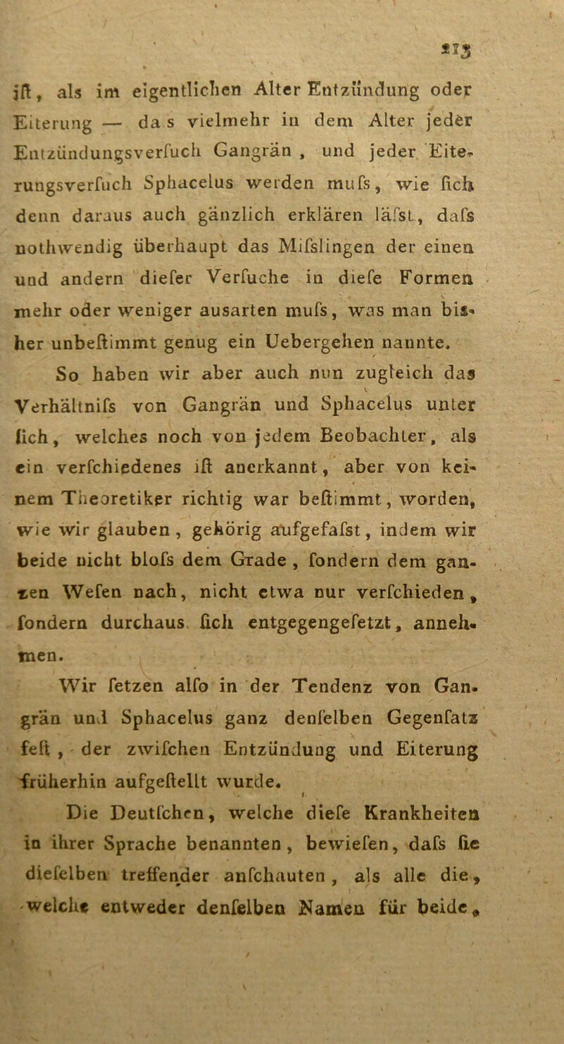 Eiterung — das vielmehr in dem Alter jeder Eiitzüiidungsverfucli Gangrän , und jeder Eiter rungsverfuch Sphacelus werden mufs, wie lieh denn daraus auch gänzlich erklären läfsL, dafs nothwendig überhaupt das Mifslingen der einen und andern diefer Verfuche in diefe Formen • mehr oder weniger ausarten mufs, was man bis- her unbeftimmt genug ein üebergehen nannte. / So haben wir aber auch nun zugleich das V Verhältnifs von Gangrän und Sphacelus unter lieh, welches noch von jedem Beobachter, als ein verfchiedenes iß anerkannt, aber von kei- nem Theoretiker richtig war beßimmt, worden, wie wir glauben, gehörig arufgefafst, indem wir beide nicht blofs dem Grade , fondern dem gan- ten Wefen nach, nicht etwa nur verfchieden, fondern durchaus üch entgegengefetzt, anneh« men. Wir fetzen alfo in der Tendenz von Gan- grän und Sphacelus ganz denfelben Gegenfats feß , der zwifchen Entzündung und Eiterung früherhin aufgeßellt wurde. Die Deutfehen, welche diefe Krankheiten in ihrer Sprache benannten, bewiefen, dafs fie diefelben treffender anfehauten , als alle die, welche entweder denfelben j^amen für beide.