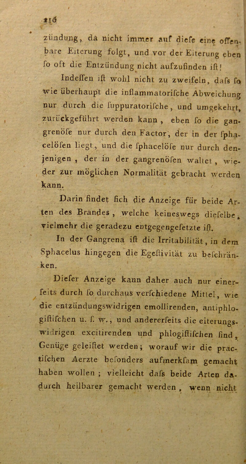 Zündung, da nicht immer auf diefc eine ofTen- * - y bare Eiterung folgt, und vor der Eiterung ^ben fo oft die Entzündung nicht aufzufinden ift! Indeffen ift wohl nicht zu zweifeln, dafs fo wie überhaupt die inflammatorifche Abweichung nur -durch die fuppuratorifche, und umgekehrt, zurückgeführt werden kann, eben fo die gan- grenöfe nur durch den Factor , der in der fpha- celöfen liegt, und die fphacelöfe nur durch den- jenigen , der in der gangrenöfen wallet , wie- der zur möglichen Normalität gebracht werden kann. Darin findet fich die Anzeige für beide Ar- ten des Brandes , welche keineswegs diefelbe, vielmehr die geradezu entgegjengefetzte ift. In der Gangrenä ift die Irritabilität, in dem Sphacelus hingegen die Egeftivität zu befchran- ken. Diefer Anzeige kann daher auch nur einer- feits durch fo durchaus verfchiedene Mittel , wie die entzündungswidrigen emollirenden, antiphlo- giftifchen u. f. w., und andererfeits die eiteiungs- widrigen excilirenden und phlogiftifchen find Genüge geleifiet werden; worauf wir die prac- tifchen Aerzte befonders aufmerkfam gemacht haben wollen ; vielleicht dafs beide Arten da- durch heilbarer gemacht werden , wenn nicht