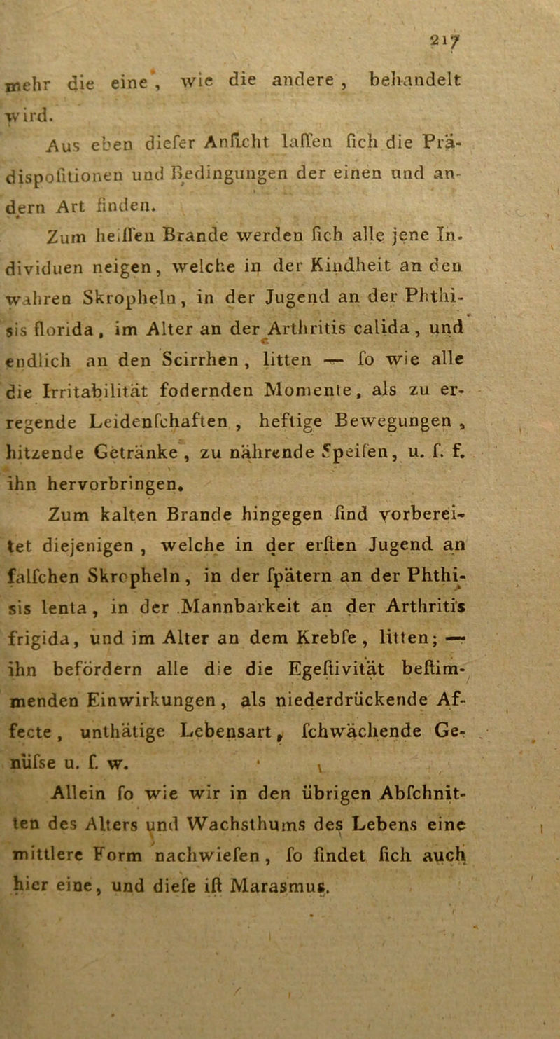 21/ mehr die eine*, wie die andere , belrandelt wird. Aus eben diefer Anficht lafTen fich die Pra- dispofuionen und Bedingungen der einen und an- I , ' r - dem Art finden. ♦ Zum IietfTen Brande werden fich alle jene In. dividuen neigen, welche in der Kindheit an den wahren Skropheln, in der Jugend an der Phthi- sis florida, im Alter an der Arthritis calida, und endlich an den Scirrhen , litten fo wie alle die Irritabilität federnden Momente, als zu er- regende Leidenfchaften , heftige Bewegungen , hitzende Getränke , zu nährende 5pei(en, u. f. f, ihn hervorbringen. Zum kalten Brande hingegen find vorberei- tet diejenigen , welche in der erßen Jugend an falfchen Skropheln, in der fpätern an der Phth^- sis lenta, in der Mannbarkeit an der Arthritis frigida, und im Alter an dem Krebfe , litten; — ihn befördern alle die die Egefiivität beftim-^ menden Einwirkungen , als niederdriiekende Af- fecte, unthätige Lebensart, fchwächende Ge- niifse u. f. w. • ^ Allein fo wie wir in den übrigen Abfchnit- ten des Alters und Wachsthums des Lebens eine mittlere Form nachwiefen, fo findet fich auch hier eine, und diefe ift Marasmus.