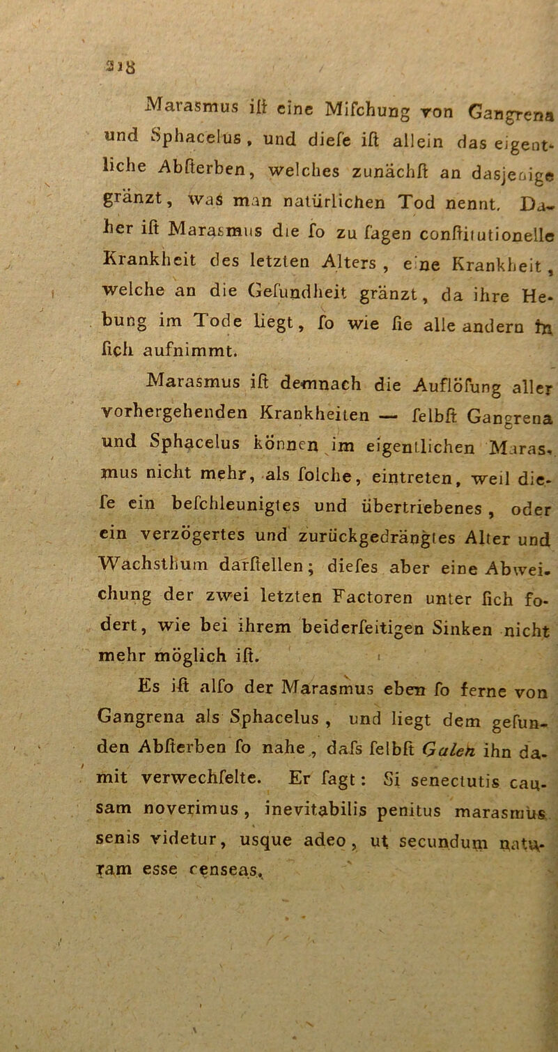 318 xMarasmus ili eine Mifchung ron Gangrena und Sphacelus , und diefe ifl allein das eigent*- liehe Abßerben, welches zunächft an dasjenige gränzt, waö man natürlichen Tod nennt. Da- her ift Marasmus die fo zu Tagen conßiiutionelle Krankheit des letzten Alters , e'ne Krankheit, welche an die Gefundheit gränzt, da ihre He- bung im Tode liegt, fo wie fie alle andern tjx fich aufnimmt. Marasmus ift demnach die Auflöfung aller vorhergehenden Krankheiten — felbft Ganorena und Sphacelus können im eigentlichen Maras, mus nicht mehr, als folche, eintreten, weil die- fe ein befchleunigtes und übertriebenes , oder ein verzögertes und zurückgedrängtes Alter und Wachsthum darfiellen; diefes aber eine Abwei. chung der zwei letzten Factoren unter fich fo- dert, wie bei ihrem beiderfeitigen Sinken nicht mehr möglich iß. i Es iß alfo der Marasmus eben fo ferne von Gangrena als Sphacelus , und liegt dem gefun- den Abßerben fo nahe , dafs felbft Galeh ihn da- mit verwechfelte. Er fagt: Si senectutis cau- sam noverimus , inevitabilis penitus marasniüs senis videtur, usque adeo, ut, secundum natu- ram esse censeas..