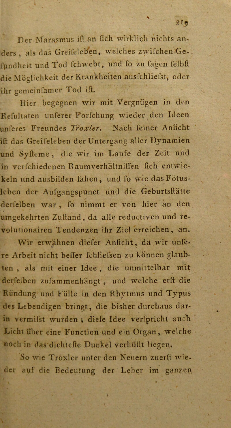Der Marasmus ift an fich wirklich nichts an- ders , als das Greifeleben, welches zwifchen Ge- fyndheit und Tod fchwebt, und fo zu Tagen felbft - \ die Möglichkeit der Krankheiten ausfchliefst, oder ihr gemeinfamer Tod ift. ' Hier begegnen wir mit Vergnügen in den Refiiltaten unferer Forfchung wieder den Ideen % unferes Freundes Troarier, JSach feiner Anficht ift das Greifeleben der Untergang aller Djnamien und Sjfteme, die wir im Laufe der Zeit und in verfchiedenen Raumverhältnilfen fich entwic- keln und ausbilden fahen, und fo wie das Fötus- leben der Aufgangspunct und die Geburtsftälte derfelben war , fo nimmt er von hier an den umgekehrten Zuftand, da alle reductiven und re- volutionairen Tendenzen ihr Zie] erreichen, an» Wir erwähnen diefer Anficlit, da wir unfe- re Arbeit nicht belfer fchliefsen zu können glaub- ten , als mit einer Idee , die unmittelbar mit derfelben zufammenhängt , und welche erft die Rundung und Fülle in den Rhytmus und Typus des Lebendigen bringt, die bisher durchaus dar- in vermifst wurden ; diefe Idee verfpricht auch Licht über eine Function und ein Organ, welche l noch in das dichtefte Dunkel verhüllt liegen. So wie Troxler unter den Neuern zuerft wie- der auf die Bedeutung der Leber im ganzen