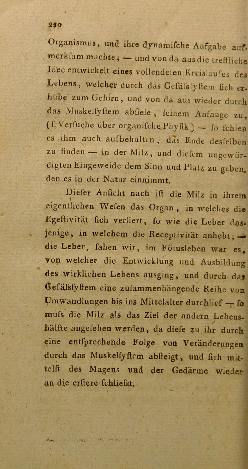 Organismus, und ihre djuamifche Aufgabe auf. merklam machte ; — und von da aus die IrefUickc Idee entwickelt eines vollendelen Kreis'au^es des Lebens, welcher durch das Gefafs yftem fich er- hübe zum Gehirn, und von da aus wieder durch das Muskelfyftcm abfiele , feinem Anfauge zu, (f. Verfuche über organifche.Piiyfik) — fo fdiien es ihm auch aufbehaltcn, das Ende desfclben zu finden . in der JVlilz, und diefem ungewür- digten Eingeweide dem Sinn und Platz zu geben, den es in der Natur einnimmt. Diefer Anficlit nach ift die Milz in ihrem eigentlichen Wefen das Organ , in welches die Egeftivität fich verliert, fo wie die Leber das- jenige, in welchem die Receptivität anhebt;-^ die Leber, fahen wir, im Fölusleben war es.» von welcher die Entwicklung und Ausbildung des wirklichen Lebens ausging, und durch das C^efäfsfyftem eine zufammenhängende Reihe von Umwandlungen bis ins Mittelalter durchlief -r fo mufs die Milz als das Ziel der andern Lebens- hälfte angefehen werden, da diefe zu ihr durch eine entfprechende Folge von Veränderungen durch das Mus.kelfyftem abfteigt, und fich mk- telft des Magens und der Gedärme wieder an die elftere fchliefst.