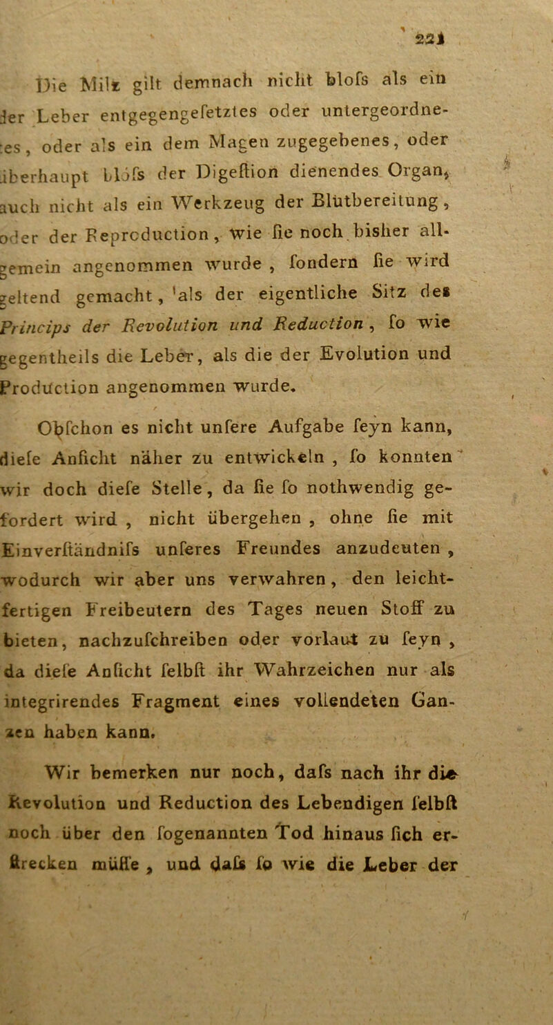 Die Mil* gilt demnach nicht blofs als ein jer Leber entgegengefetztes oder untergeordne- tes, oder als ein dem Magen zugegebenes, oder iberhaupt blifs der Digeftion dienendes Organ» auch nicht als ein Werkzeug der Blütbereitung, oder der Feprcduction, wie fie noch bisher all- gemein angenommen wurde , fondern fie wird geltend gemacht, ’als der eigentliche Sitz dei Princips der Revolution und Reduction , fo wie pegentheils die Leber, als die der Evolution und Production angenommen wurde, Ol^fchon es nicht unfere Aufgabe fejn kann, diele Anficlit näher zu entwickeln, fo konnten' wir doch diefe Stelle, da fie fo nothwendig ge- fordert wird , nicht übergehen , ohne fie mit Einverftändnifs unferes Freundes anzudeuten , wodurch wir aber uns verwahren, den leicht- fertigen Freibeutern des Tages neuen Stoff zu bieten, nachzufchreiben oder vorlaut zu feyn , da diefe Anficht felbfi ihr Wahrzeichen nur als integrirendes Fragment eines voLleadeten Gan- zen haben kann. Wir bemerken nur noch, dafs nach ihr die Kevolution und Reduction des Lebendigen felbft noch über den fogenannten Tod hinaus lieh er- firecken muffe , und daU fo wie die Leber der i