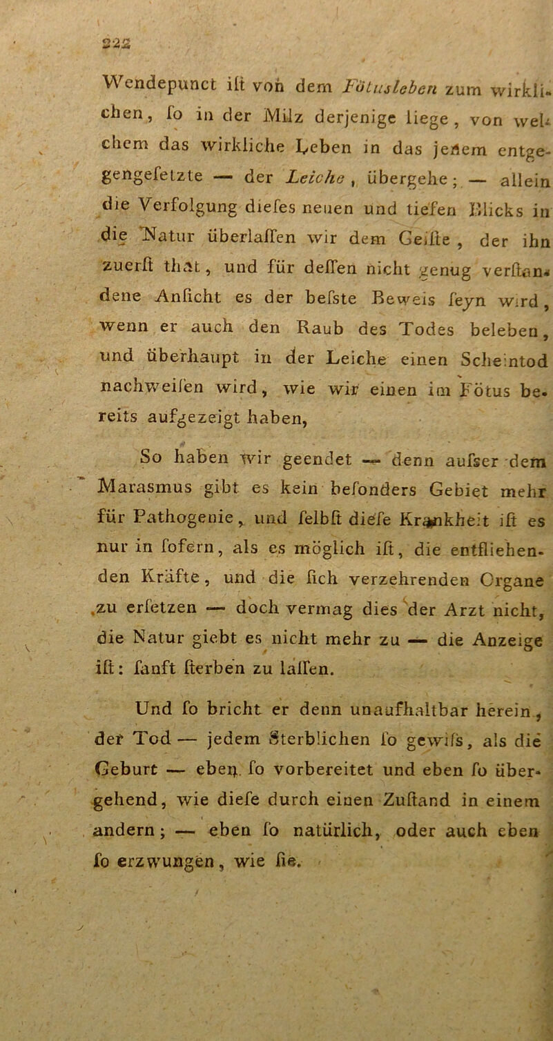 VVcndepunct ili von dem loLmlehen zum wirkli- chen, fo in der Milz derjenige liege, von weU ehern das wirkliche lieben in das jertem entge- gengefelzte — der Leiche ^ übergehe; — allein die Verfolgung diefes neuen und liefen Klicks in die TSIatiir überlalfen wir dem Geilte , der ihn zuerß thnt, und für deffen nicht genug verftan« dene Anficht es der befste Beweis fejn wird, wenn er auch den Raub des Todes beleben, und überhaupt in der Leiche einen Scheintod nachv/eifen wird, wie wir einen im Fötus be- reits aufgezeigt haben, So haben wir geendet —- denn aufser deni Marasmus gibt es kein befonders Gebiet mehr für Pathogeuie, und felbft dieTe Kr^kheit ift es nur in fofern, als es möglich ifi, die entfliehen- den Kräfte, und die fich verzehrenden Organe .zu erfetzen — doch vermag dies der Arzt nicht, die Natur giebt es nicht mehr zu — die Anzeige ift: fanft fterben zu lalfen. Und fo bricht er denn unaufhaltbar herein, der Tod— jedem Sterblichen Ib gewifs, als die Geburt — eben, fo vorbereitet und eben fo über- gehend, wie diefe durch einen Zuftand in einem andern; — eben fo natürlich, oder auch eben fo erzwungen, wie fie.