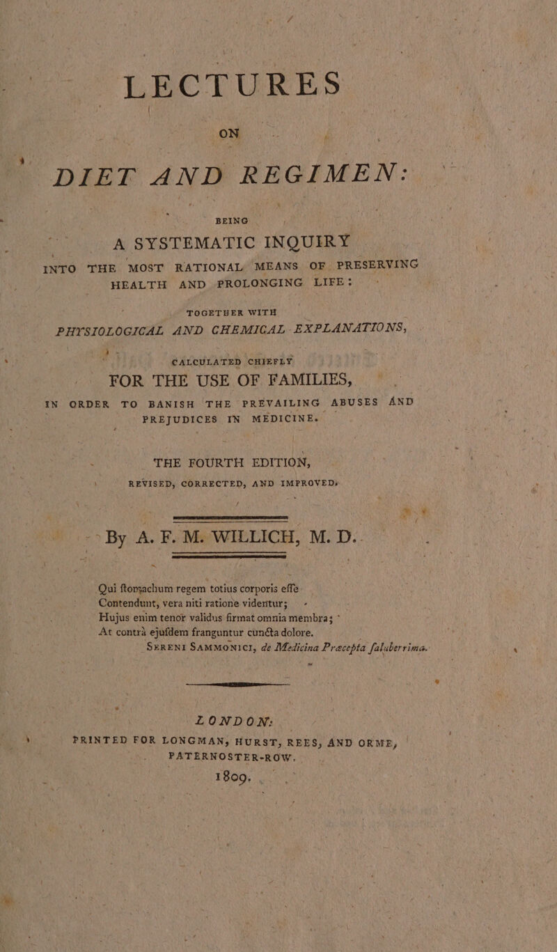 LECTURES Oey DIET AND REGIMEN: ' BEING A SYSTEMATIC INQUIRY INTO THE MOST RATIONAL MEANS OF PRESERVING HEALTH AND PROLONGING LIFE : TOGETHER WITH PHYSIOLOGICAL AND CHEMICAL EXPLANATIONS; d ee CALCULATED CHIEFLY FOR THE USE OF FAMILIES, IN ORDER TO BANISH THE PREVAILING ABUSES AND REE LURICES IN MEDICINE. THE FOURTH EDITION, REVISED, CORRECTED, AND IMPROVED: f : _- By A. F. M. WILLICH, M. D.. ~ Qui ftonyachum regem totius corporis effe Contendunt, vera niti ratione videntur; . Hujus enim tenor validus firmat omnia membra; At contra ejufdem franguntur cunéta dolore. SeRENI Sammonict, de Medicina Pracepta faluberrima. LONDON: PRINTED FOR LONGMAN, HURST, REES, AND ORME, PATERNOSTER-ROW. 1809.