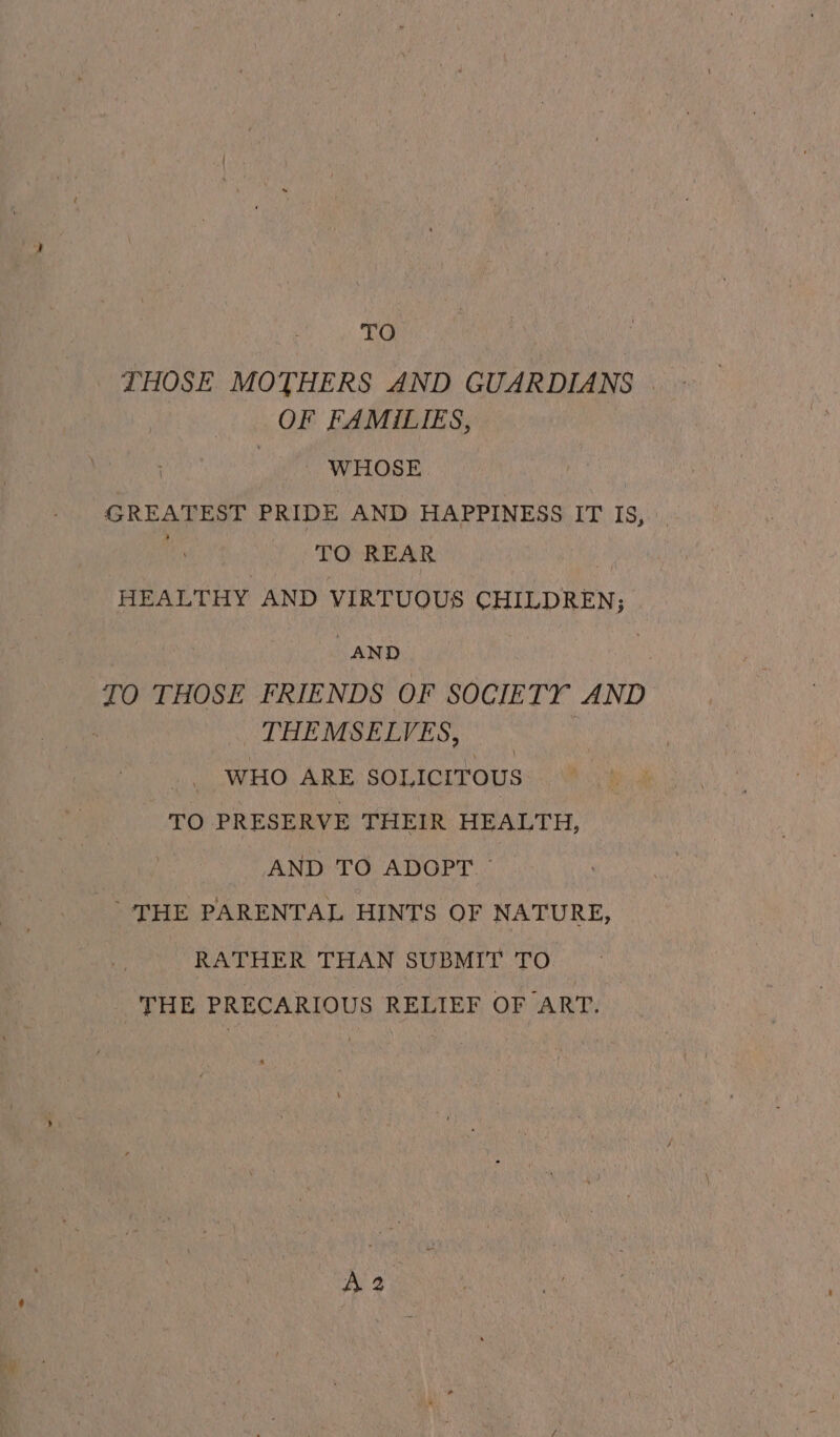 he a THOSE MOTHERS AND GUARDIANS | OF FAMILIES, pS a arose | GREATEST PRIDE AND HAPPINESS IT IS, ‘TO REAR x HEALTHY AND VIRTUOUS CHILDREN; AND TO THOSE FRIENDS OF SOCIETY AND THEMSELVES, | WHO ARE SOLICITOUS TO PRESERVE THEIR HEALTH, AND TO ADOPT © THE PARENTAL HINTS OF NATURE, RATHER THAN SUBMIT TO THE PRECARIOUS RELIEF OF ART.