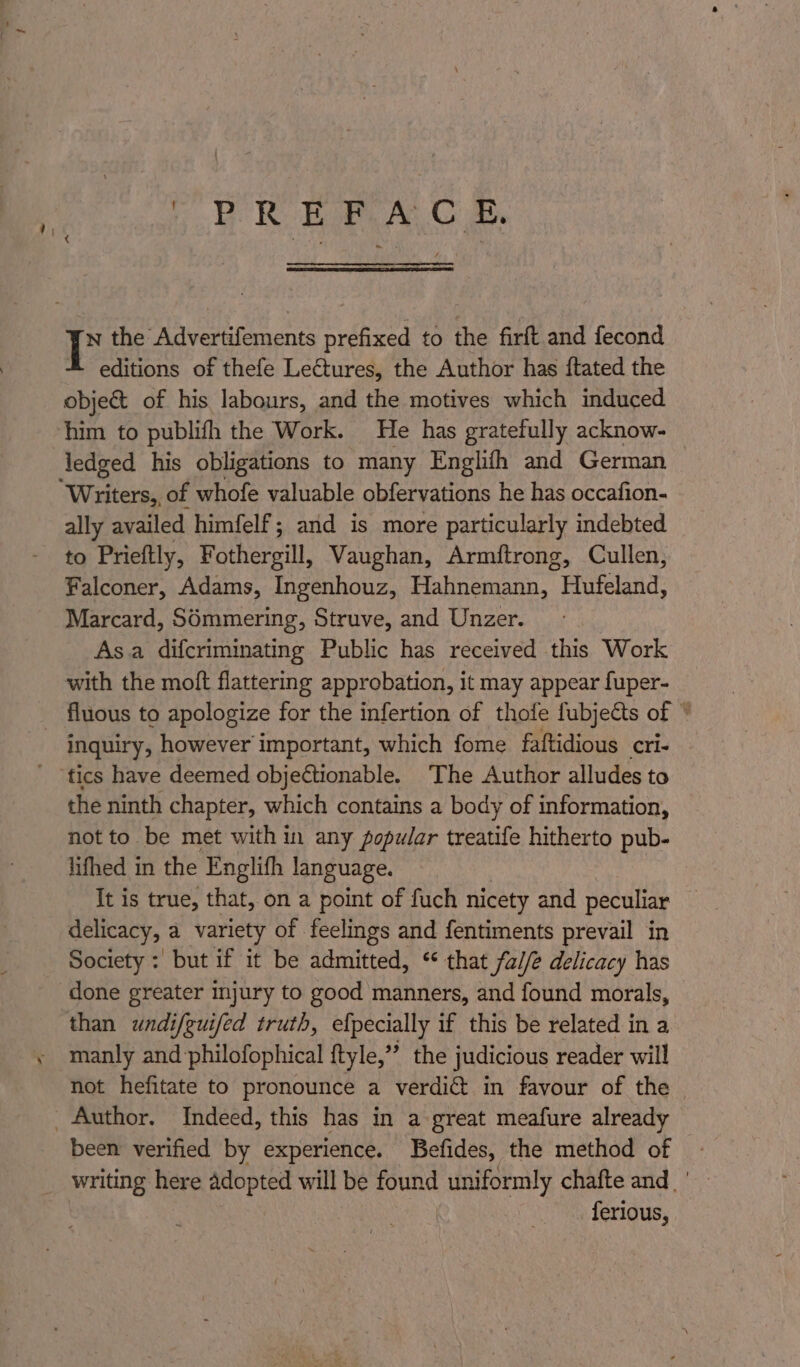 Ce eA w the Role feagn prefixed to the firft and fecond editions of thefe LeGtures, the Author has ftated the object of his labours, and the motives which induced him to publifh the Work. He has gratefully acknow- Jedged his obligations to many Englith and German Writers,, of whofe valuable obfervations he has occafion- ally availed himfelf ; and is more particularly indebted to Prieftly, Fothergill, Vaughan, Armitrong, Cullen, Falconer, Adams, Ingenhouz, Hahnemann, Hufeland, Marcard, S6mmering, Struve, and Unzer. Asa difcriminating Public has received this Work with the moft flattering approbation, it may appear fuper- _ fluous to apologize for the infertion of thofe fubjects of * inquiry, however important, which fome faftidious cri- ' ‘tics have deemed objectionable. The Author alludes to the ninth chapter, which contains a body of information, not to be met within any popular treatife hitherto pub- lifhed in the Englifh language. It is true, that, on a point of fuch nicety and peculiar delicacy, a variety of feelings and fentiments prevail in Society : but if it be admitted, ‘ that fa//e delicacy has done greater mjury to good manners, and found morals, — than wndifguifed truth, efpecially if this be related in a manly and philofophical ftyle,” the judicious reader will not hefitate to pronounce a verdict in favour of the _ Author. Indeed, this has in a great meafure already been verified by experience. Befides, the method of _ writing here adopted will be found uniformly chafte and.’ ferious,