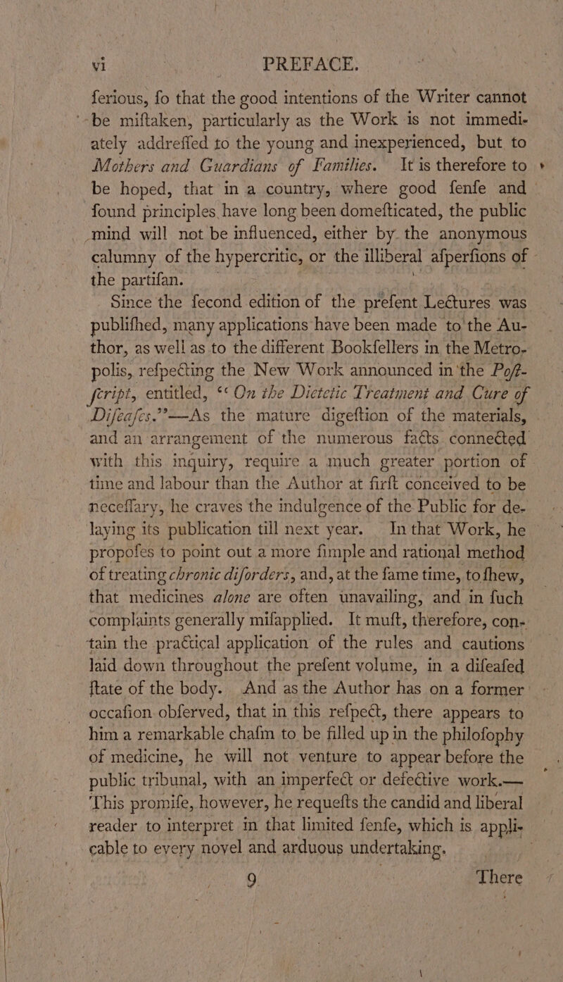 Serious, fo that the good intentions of the Writer cannot '-be miftaken, particularly as the Work 1s not immedi- ately addreffed to the young and inexperienced, but to Mothers and Guardians of Families. It is therefore to found principles have long been domefticated, the public “mind will not be influenced, either by the anonymous calumny of the hypercritic, or the illiberal Ran of the partifan. Since the fecond edition of the prefent Lectures was publithed, many applications have been made to the Au- thor, as well as to the different Bookfellers in the Metro- polis, refpecting the New Work announced in ‘the Poft- and an arrangement of the numerous faéts connetted time and labour than the Author at firft conceived to be neceflary, he craves the indulgence of the Public for de- laying its publication till next year. In that Work, he propofes to point out a more fimple and rational method of treating chronic diforders, and, at the fame time, tofhew, that medicines alone are often unavailing, and in fuch complaints generally milapplied. It muft, therefore, con- tain the practical application of the rules and cautions laid down throughout the prefent volume, in a difeafed occafion. obferved, that in this refpeét, there appears to him a remarkable chafm to be filled up in the philofophy of medicine, he will not venture to appear before the public tribunal, with an impertect or detective work.— This promife, however, he requefts the candid and liberal cable to every novel and arduous undertaking. 2. There vT