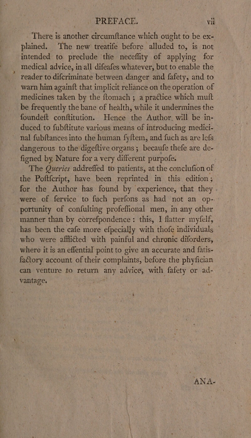 ‘There is another circumftance which ought to be ex- plained. The new treatife before alluded to, is not ‘intended to preclude the neceflity of applying for — medical advice, in all difeafes whatever, but to enable the _ reader to difcriminate between danger and fafety, and to warn him againft that implicit reliance on the operation of medicines taken by the {tomach ; a pra¢tice which mutt be frequently the bane of health, while it undermines the foundeft conftitution. Hence the Author. will be in- duced to fubftitute various means of introducing medici- nal fubftances into the human fyftem, and fuch as are lefs dangerous to the digeftive organs 5 becaufe thefe are de- fiened by, Nature for a very different purpofes The Queries addrefled to patients, at the conclufion of the Poftfcript, have been reprint ted in this edition; for the Author has found by experience, that they . were of fervice to fuch perfons as had not an op- portunity of confulting profeflional men, in any other manner than by correfpondence: this, I flatter myfelf, has been the cafe more efpecially with thofe individuals — who were afflicted with painful and chronic diforders, where it is an effential point to give an accurate and fatis- factory account of their complaints, before the phyfician can venture to return any advice, with fafety or ad- vantage. hide a ANA-