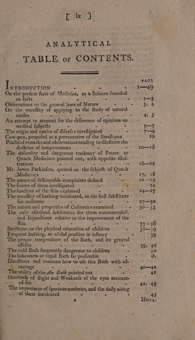 tis 7 ANALYTICAL TABLE or CONTENTS. | Pe eenttion : - I-49 ‘On the prefent flate of Medicine, as a clic founded Hh on facts . - - I= Obfervations on the general laws of Nature _ - ay) On the neceflity of applying to the ftudy nf natural caufes - 4, § - An attempt to sticaliat for the difteeutien of opinions o on es medical fubj ects SD. The origin and aie ‘of difeates inveltigated - 71—9 Cow-pox, propofed as a preventative of the Small-pox Io Pra¢tical remarks and obfervations tending to illuftrate the doétrine of temperaments - 10—16 The abfurdity and dangerous tendency ‘of Paeent:. 4b - Quack Medicines abit out, with Sppotits ve trations 16—22 Mr. James Parkinfon, quoted on the fubjee of Quack ~Medicines 19, 18 The nature of fafhionable dobaplainiey defied “me 2224 The fource of them invettigated ape iat o ye The function of the fkin explained 24—29 _ The neceflity of bathing inculcated, as the beft fubftitute for noftrums - 27—30 The nature and properties. of Catmetiod eaieaded -' 20-—-33 The only effectual fubftitutes for them recommended, | and eee relative to the arene of the fkin - 33—36 Stritures_on the phyfical codauiatiGt of ehikarei - 36—29 Frequent bathing, an ufeful practice in infancy = 39 The proper temperature. of the Bath, and its general effects : 39s 40 The'cold Bath frequently iSishceonrs to childels Cee 40 ‘The lukewarm or tepid Bath far preferable r ib, Direftions and cautions how to ufe this Bath with atte Mies y) vantage mM | O——42 The utility of the fir Bath pointed ore | i 42. Shortnefs of Sight and Weaknels of the eyes account. * L ed for 42, (43 ’ The i importarce of tos diaie nurferies, and the ee airin g i of them inculcated - 43 a | Hurs-
