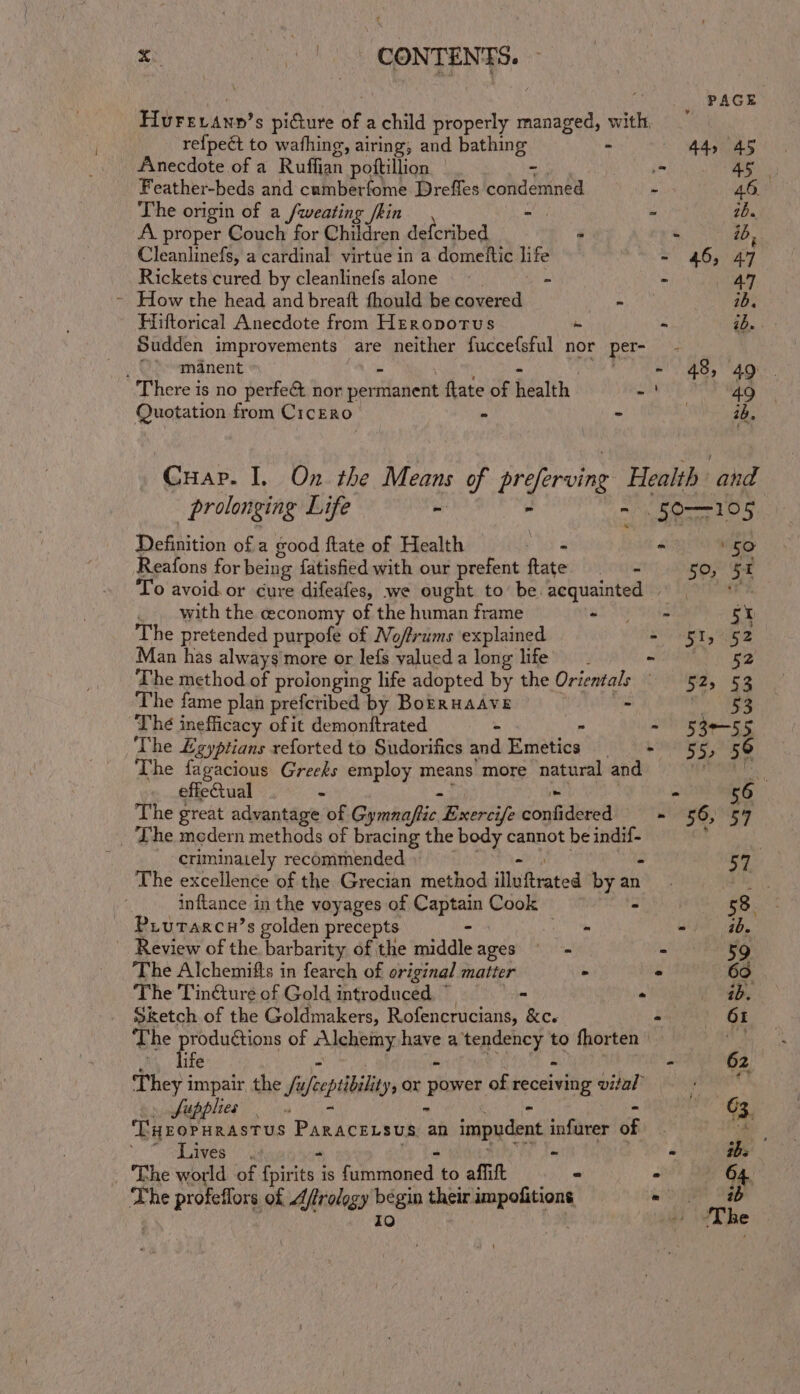 ¢ a yt ony ‘ PAGE Hurevann’s pidure of a child properly managed, with, re{peét to wafhing g, airing; and bathing - 44, 45 Anecdote of a Ruffian ‘pottillion : = 45 Feather-beds and cumberfome Dreffes ted en : 46. The origin of a /weating /kin - ~ 2b. A. proper Couch for Children defcribed - - ib, Cleanlinefs, a cardinal virtue in a domettic life - 46, 47 Rickets cured by cleanlinefs alone. - - ae | - How the head and breaft fhould be covered pales. es 2b. Hiftorical Anecdote from Hreropotus - - ib. Sudden improvements are neither fucce{sful nor per- , O&gt;-manent Te 48, 49) There is no perfect nor per rdanetiy flate of Seith SU aah ly 5 | Quotation from CicERo - - eee Guar. I. On the eeatie of prefercing Health and prolonging Life - 50-105 Definition of a good ftate of Health — - - 50 Reafons for being fatisfied with our prefent flate 50, 5x I To avoid. or cure difeafes, we ought to be acquainted | . with the economy of the human frame al UE Tas 5X The pretended purpofe of No/frums explained oie eee Ge Man has always'more or lefs valueda long life’ of DEST 2 gy The method of prolonging life adopted by the le A a on The fame plan prefctibed by Borruaave ee The inefficacy of it demonttrated - : - 53e-55 The £gyptians reforted to Sudorifics and Emetica Sih AO aS The fagacious Greeks employ means more natural and HoT effectual . - - 56 The great advantage of Cumin bi Exercife sigan - 56, 54 _ The medern methods of bracing the body cannot be saerye! criminately recommended Lt The excellence of the Grecian method illu trated yan an Fie _ inftance in the voyages of Captain Cook — 53. Piurarcn’s golden precepts - ” wider be Review of the barbarity of the middle ages - - 59 The Alchemifts in fearch of original matter - - 60 The Tincture of Gold introduced - « ab. Sketch of the Goldmakers, Rofencrucians, &amp;c. - 61 The productions of HUehbiny bare a bad: ae to fhorten j Be . dife - 2 They i impair the /u sept, or power of receiving DIEM nO Sfupplies 03. ‘THEOPHRASTUS Paracensus an impudent infurer of : Cae \ laives (ed - - tbs ‘The world of Fparitat is iumiisaed: to affift - . 64. The profeflors of Aftrology bégin their ee = ib