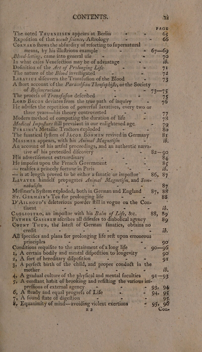 ge sola | ‘si 2, A fort of hereditary difpofition 3, A perfect birth of the child, and proper conduét in the -. . mother “ ib. Ay A gradual culture bf the Splical and iaental faculties _ 91-93 5, A-conftant habit of brooking and refifting ‘the various im-— preffions of external agency Beaks fie - 93, O04 6, &amp; fleady and equal progrefs of Life ake = QO4, O§ 7, A found ftate of digeftion - lave hie bagel 8, Eeyanimaity of mind-—avoiding violent exertions + 95&gt; 98 a2. Cone j PAGE The noted T'HURNEISEN appears at Berlin MU Te 6g. 7 Expofition of that occult fciencey Aftrology . x 66 Corn aro fhows the abfurdity of reforting to fupernatural ‘ ‘A. means, by his illuftrious example a + 67—69 Blood-letting, came into general ufe - Ni bv Melty ifn what cafes Sfone{ectian mney be of advantage - ca ies fc Tae iB Definition of the Art of Prolonging Life. - Nea 98 The nature of the Blood invettigated , - a P Ligavius difcovers the Transfufion of the Blood 3 A fhort account of the “eal tan T beofophs opis of the eetaty of Refencrucians - 73—75 The proce! of Transfufion duferibed - = 15 Lorp Bacon deviates from the true path of inquiry =~. &gt; 96 He advifes the repetition of powerful laxatives, every two or three years—his theory controverted - = a9 Modern method of computing the duration of life ~ “8 Medical Impofture tall prevalent in our eolientnee age. mg Perxins’s Metallic Tractors éxploded ee Si The fanatical fyftem of Jacoz Boumen revivedin Germany SE Messmer appears, with his Animal Magauetifin Agee: ib. An account of his artful proceedings, and an authentic narra- tive of his pretended difcovery - - 82-90 His advertifement extraordinary - = : 84. He impofes upon the French Government §— = = 85 -—- realifes a princely fortune in Paris - “. ! ib. — is at length proved to be either a fanatic or impoftor” “86, 87 Lavater himfelf pibpegetes Animal PL ie and Som- . nabulifmn 87 Meffmer’s Syftem edulodéd, both in ‘Gaba anid Have 87, 88 Sr.-Gzermain’s Tea for prolonging life - . 83 D’Aituoun’s deleterious powder ftillin vogue on the Con- &lt;-&amp;*titent » Haig Mes CAGLIOSTRO, an bane with his Balm of Life, &amp;e, 88, 89 Farner Gasswer afcribes all difeafes to diabolical agency 89’ Counr Tuun, the lateft of German fanatics, Spt no credit: — a abe All {pecifics and pis for prolonging life reft pee erroneous principles ~ 90 Conditions requifite to ihe steathimant ofa bile life - go—96