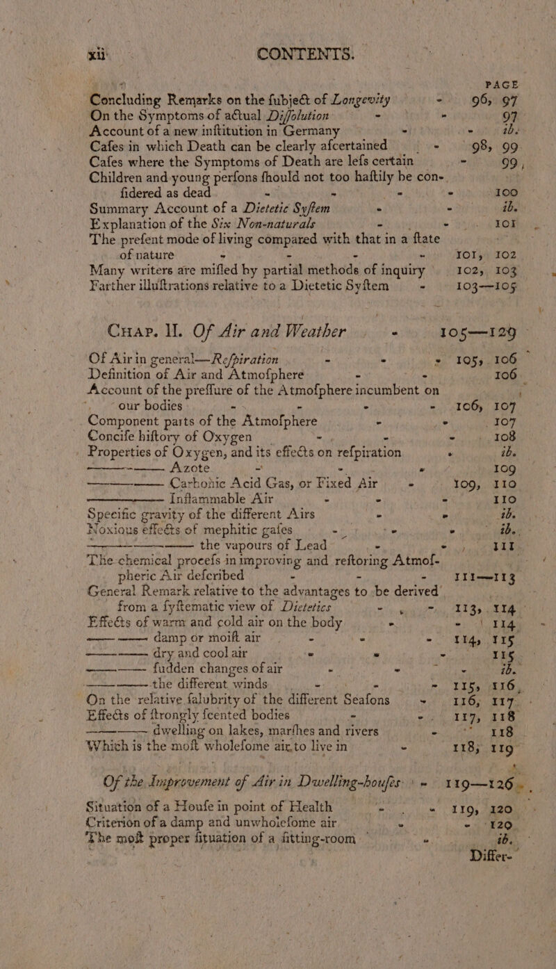 Pe CONTENTS. PAGE Biicladiog 3 Remarks on the fubjet of Longevity = - 96, QT On the Symptoms of atual Diffolution maid - 97 Account of a new inftitution in Germany - Ne. GOP Cafes in which Death can be clearly afcertained - 98, 99 Cafes where the Symptoms of Death are lefs certain - 99, Children and young perfons fhould not too ca ak be cons. fidered as dead be » - 100 Summary Account of a Dietetic Sy/tem - oF iy key Explanation of the Six Non-naturals - &gt; YA AOE The prefent mode of brag eines with that in a ftate . of nature ~ IOI, 102 Many writers are niVied hy area siothitials of 1 inquiry — 102), 103 Farther iluftrations relative toa Dietetic Syitem - 103-105 Cuap. ll. Of Air and Weather cat ae 1O5—I29 Of Air in general—R efpiration 4 - = 105, 106 : Definition of Air and Atmofphere . Mit 106 Account of the preflure of the Atmofphere incumbent on g our bodies - . - 106) 107 _ Component parts of the Atmofphere - ° 107 Concife hiftory of Oxygen - sap LOD _ Properties of Oxygen, and i its effects on refpiation ° ibe - Azote ~ » 109 —-—- Carbonic Acid Gas, or File Air - 109, I10 Inflammable Air . - - Le te) Speeitic gravity of the different Airs - . arp Noxious effeats of mephitic gales ys -. . ee the vapours of Lead - eel a eH i The-chemi ical procefs in improving and reftori ing Atmof- eh pheric Air defcribed - - - ULI 3 General Remark relative to the advantages to :be derived’ from a fyfematic view of Dwi se iene 13s. 114 Effe&amp;ts of warm and cold air on the body: ° le 114, damp or moifiair . — - ° - Ng, 115, ——--—— dry and cool air « « 5 4 hae ine iene fudden changes of air ~ - Brit sie ib. the different winds Me = Pie fh Bo E10. On the relative falubrity of the different Bests 9 Tg ae Fos Effects of ftrongly fcented bodies - oie TI” EB. ievh e dwelling on lakes, marfhes and rivers - i eee Which i is the moft wholefome aix.to live in - 118; 119° Of the Improvement of Air in Dwelling-houfes'' - 119—126. , Situation of a Houfe in point of Health =&lt; 5 «1 IQ, 120 Criterion ofa damp and unwhoiefome air * - ‘120. ag moi proper fituation of a fitting-room © = st, Differ- rf