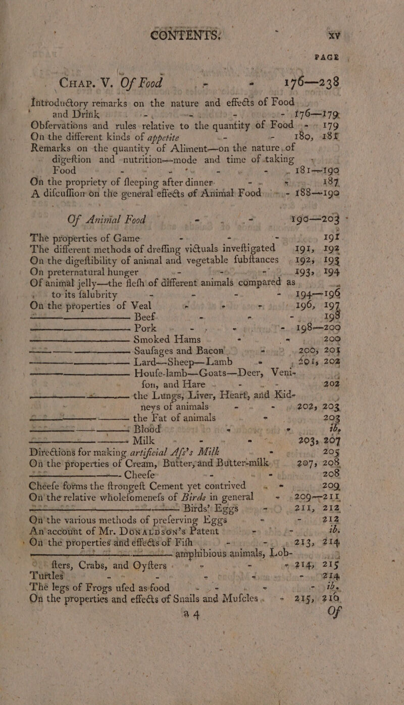 . (s fhittoduéory remarks on the hati ne and effeéts of Food ‘and Drink tre t76—179, Obfervations and rules rolative to sibhe nuankeie of Road =~ 179 On the different kinds of appetite — - 180, 18f Remarks on the quantity of Aliment—on the nature of digeftion and nutrition—-mode and time of.taking — , Food ; 4 1G Vettes On the propriety of ‘Aeeing after Senda | Ricre-! (h8Z A difcuffiom on the general effedts of Animal Fonwbinithicad 88—~199 Of Anish! Faod Ce ip OR ie ur a : The properties of Game 19 The different methods of arate victuals inveftiagted: IgI » 19% On the-digeftibility of animal and Mis arian fubitances 192; 193 On preternatural hunger - 193, 194 Of animal jelly—the flefh of diferent issbrath compar ed as. . toits falubrity - - ~ - 194-196 On the properties of Veal . &gt; $ 190, 19 —_—_———_—— Beef. - - - 19 Potkessi mide =), @ obit T saci 98a 209 Smoked Hams - St Peo (eee Saufages and Bacan 22 2007 20% - Lard~-Sheep—Lamb ° , 2015 202 ——— —________. Houfle-lamb—Goats—Deer, Veni- ses Se fon, and Hare ~ - he 202 the’ Lungs) Laver, kate, and Kid- , neys of animals BS gee ae 202) 202 the Fat of ammals eat 203 — + Blood © | Sel veer oak oe ib, se -Milk - my 203.207 Directions for making artificial Afs’s Milk - -) 205 On the properties of Cream,’ Butteryand Butter-milk, 207; 208. 2 —+—- Cheefe “s - 208 Chéefe forms the ftrongeft Cement yet contrived 4 « aliite AP OR On the relative wholefomenefs of Birds in general ~ §2090--211 — Birds’ Eggs met Gy MRS @ Ey Be A On ie various mtethous of profane Eggs ~ - 212 An‘accouhnt of Mr. Dowarpson’s Patent’. ©. -) &gt; fr), a On the properties and effects of Fifh 213, 214 i a Bade bapa ‘animals, ron ya a fters, Crabs, and Oyen - ‘se = 214, 215 Turtles 2) digs - FIA -Thé legs of Frogs ate eeu ae 7 tbs On the properties and effects of Snails Ae Malites. - 255, 210. a4 Of