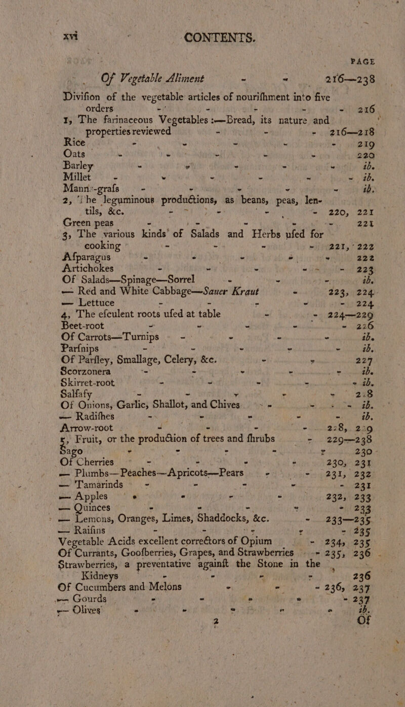 PAGE Of Vegetable Aliment - ~ 216—238 Divifion of the vegetable articles of nourifhment into five | orders - 216 I, The farinaceous Vegetables :—Bread, its nature and Y properties reviewed at i - -) 216—218 Rice, aie - o- - - 219 Oats © - bil tans ~ je - 220 Barley - 2 - = - ib. Millet - » be Ty . Nita + 3b. ae -grafs - - “ ib. ‘The leguminous produétions, as beans, fea) len- tils, &amp;c. ~ Diya aa feos BAO, SAR . Green peas ae 225 3, The various kinds’ of Salads Hey cdi wfed on 2 cooking - wi 221, 222 Afparagus - - NS aa Ph = elit, aee Artichokes ~ - “ta teltot 2am Of Sahin nivape:--Soriel : ae Bis 4% — Red and White Aen Tseimtowsts Kraut - 223, 224- — Lettuce - ~ - 224 4, The efculent roots ufed at table - - 224—229 Beet-root ~ ~ - - - 22 Of Seeicamaehe ania ~ - - ° ib. Parfnips “ © ~ ibe. Of Parfley, Smallage, Celery, &amp;e. - ° 227 Scorzonera ' - - + ocean ie Skirret-root - _ ~ se « ib. Salfafy ° - 2:8 Of Onions, Guttic; Shallot, and Chives ps Wipe sit eS ~— Radifhes =\ - . Ris? Arrow-root | ey Sn” iO win: 2S Riso Fruit, or the produdtion of trees and fhrubs 2 229-238 eg Ne tt r 5 z 230 - Of Cherise - - 230, 231 et Plumbs—Peaches—Apricots—Pears eA eweiriea @Qisn SARE — Tamarinds - “ ria - 231 — Apples _¢@ * eKy = ; 232, 233 — Quinces  - 233 &gt; eo Lemons, Oranges, Limes, Shaddocks, &amp;e. ~ 233—235, ot Ranats ° - 235 Vegetable Acids exelent correbors of Opin + 128450238 Of Currants, Goofberries, Grapes, and Strawberries (pier 285) 236: Strawberries, a gone ale againit the Stone in the : Kidneys wtNK - - | —-- 236 Of Cucumbers and Melons ee - ~ 236, 237 — Gourds - = ° © \ ne 2am em Sire toga « pee ° ° ib.