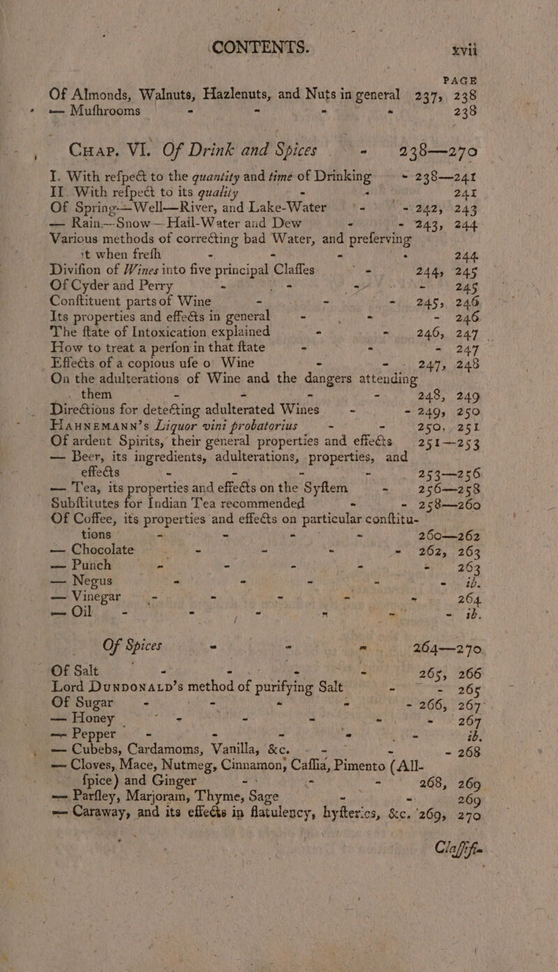 PAGE Of Almonds, Walnuts, Fiala ss and Peis) in Boers nay, 2 38 — Mufhrooms | - 238 Cuap. VI. Of Drink and Spices + 238—270 I. With refpect to the quantity and time of baALcinitss ~ 238—24t II. With refpedi to its guality 241 Of Spring—Well—River, and Lake Wasewidt 9200 242, 243 — Rain—Snow— Hail-Water and Dew - - 243, 244 Various methods of correcting bad eae and preferving 1t when frefh - : 244. Divifion of Wines into five principal Claes a 244, 245 Of Cyder and Perry - set Dae 245 Conftituent parts of Wine hy ~ - 245, 246 Its properties and effects in general - ae - 246 The ftate of Intoxication explained - =... 246, 247 How to treat a perfon in that ftate - - - 247 Effects of a copious ufe 0 Wine - 247, 248 On the adulterations of Wine and the dangers aieeaane . them - 248, 249 Direétions for due aiac adulberated Wiis wT) - 249, 250 Haunemann’s Liquor vini probatorius . 250,251 Of ardent Spirits, their general properties me effects 251—253 — Beer, its ingredients, adulterations, properties, and effects - - - 253—256 — Tea, its properties and effects on the Syftem - 256—z258 Subftitutes ee Indian Tea recommended - - 258—260 Of Coffee, its properties rk effects on Hance conttitu- tions - ~ 260—262 — Chocolate . - - - - 262, 263 — Punch - - - ie - 26 3 _— Negus - - - i ~ bbe — Vinegar _- - - ry ‘a 26 — Oil - - Ni os ~ - iB Of Spices = “ ” 264—270 ~ OF Salt - 265, 266 Lord Duwoonary’ 8 method of purifying Salt oy aaesiae &lt;L Of Sugar - : ? - 266, 267°. — Honey | oD - - ait - | 267 — Pepper - i De ib: _ pabeh a, Cardamoms, Siaaillan Se. - - 268 — Cloves, Mace, Nutmeg, Cinnamon, aie Pimento ( All- 3 fpice) and Ginger =: Ps 268, 269 —— Parfley, Marjoram, Thyme, Sage 3 26 =~ Caraway, and its effects in idtulency, Ry ee CS, re 2603 270 Claffifin