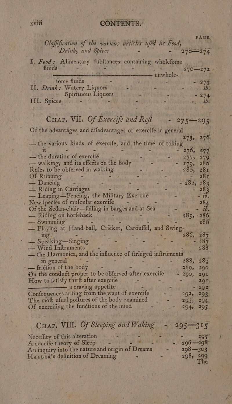 xviti : CONTENTS. PAGE’ laff: ification of the various “apni ufed as Food, z - Drink, and Spices - - 2406274 I. Food: Alimentary fubftances containing wholefome , Muds\. 5. - - Lo | 270—272. rt a ae unwhole- © fome fluids | - ai t .. 273 I. Drink :-Watery Liquors ? re Spirituous Liquors m - 274. II. Spices — - - iy = yee ‘Cuap. VII. Of ExertifeandRet — - | Sapte: 5 Of the advantages and difadvantages of exercife in general 279, 2.76. — the various kinds of exercife, and the time of taking en ee Repel site , - 276, 277 -— the duration of exercife ‘ wh “ 277, 2479 — walking, and its effeéts on the body = - 2479, 280 Rules to he obferved in Wee ih A 280, 281 Of Running . . . - 281 — Dancing . =) ~ - - 282, 283 _ _ Riding i in Carriages: : - 283 — Leaping—FYencing, the Military peared a = 4p. New fpecies of mufcular exercife “ “ Me 28 Of the Sedan-chair—failing in at sa ty at Sea be Taide ie — Riding on horfeback , « 285, 286 . — Swimming’ (286 — Playing at uatnll, Cricket, Carduflel Swing- | ing. 286, 287 ie De aint Siaktne . ie an Filipe - 287 — Wind Initruments - 288 — the Harmonica, and the influence ue fringed inftriments ; in general : - - - 288, 289 ‘= friction of the body - - 289, 290 On the conduct proper to be obferved aes exercife - 290, 201 How to fatisty thirft after exercife - wm = 29T,. a craving appetite - ~ 292 Confequences arifing from the want of rf id 20.25 120 x The moft ufual poftures of the body examined |. - 293, 294 Of exercifing the functions of the mind Die - 2945 295. _ Cuap. VIII. of Sleeping and. asi: by 205—31§ Neceffity of this alteration - © - 4 M 295° A. concife theory of Sleep Di Ol Lee Me ne - 296198 An inquiry into the nature and origin of Dreams = 298 —303 se: s definition of Dreaming “ ~ 298, 299