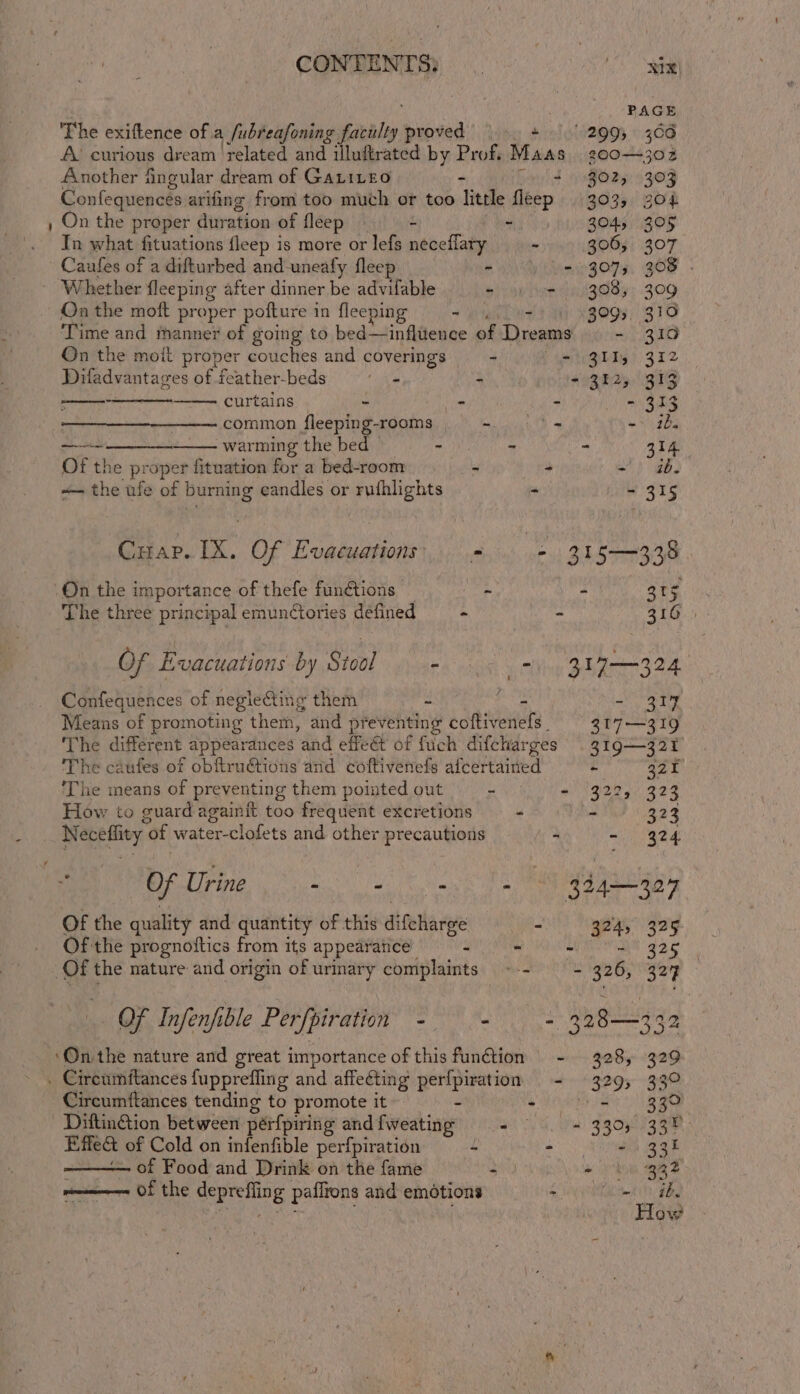 PAGE The exiftence of a fubreafoning faculty supe + §.' 2995 306 A’ curious dream related and illuftrated by Prof. Maas 300-302 Another fingular dream of Gatite0 . + 202, 303 Confequences arifing from too much or too little fleep 303, god , On the proper duration of fleep — - - 3045. 205 In what fituations fleep is more or lefs neceffaty - 306; 307 Caufes of a difturbed and-uneafy fleep - = 307; 308 . Whether fleeping after dinner be advifable ©) yn hurt 83085; 309 On the moft proper poftu re in fleeping ey - 3093, 310 ‘Time and manner of going to bed—influence of Dreams - 319 On the moit proper couches and coverings - - 311, 312 Difadvantages of feather-beds ~ Aho ao3825 B13 —- curtains | - - #1 Si AER common fleeping-rooms - -. = - ib _ warming the bed - - - 314 Of the proper fituation for a bed-room - - a ab ~— the ufe of ae eandles or rufhlights - - 315 Cuap. IX. Of Evacuations. - - 315—338 ‘On the importance of thefe functions ae oe 35 The three principal emunCtories defined - - 316.) Of Evacuations by Stool - ss htinn BASES A Confequences of neglecting them 2 nie - 314 Means of promoting them, and preventing coftivenefs. — 317-319 The different &lt; E appearances “and effet of fuch difcharges 319321 The caufes of obftruétions and coftivenefs afcertained - a2n ‘The means of preventing them pointed out - eri ger (42% How to guard againit too frequent excretions - - 323 Neceffity of water-clofets and other precautions - - 324. Of the quality and quantity of this dietary HN in 324, 325 Of the prognottics from its appearance 3 - aN 8 92g Of the nature and origin of urinary complaints --- = 326, 324 ae OF Infenfible Perfpiration hei - 328—332 ‘On the nature and great importance of this function - 328, 329 . Circumftances fupprefling and affecting perfpiration - 329, 33° Circumftances tending to promote it “ esc ee. *. Diftin@ion between pérfpiring and {weating aks a) FON FAR Effect of Cold on infenfible perfpiration ~ 2) aah aaa of Food and Drink on the fame 2 * Li) 932 of the deprefling pafltons and emotions te esl | &gt;